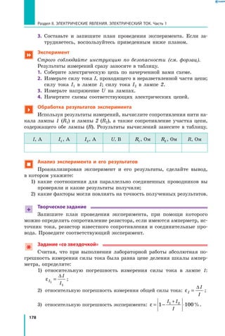 178
Раздел II. ЭЛЕКТРИЧЕСКИЕ ЯВЛЕНИЯ. ЭЛЕКТРИЧЕСКИЙ ТОК. Часть 1
3.	 Составьте и запишите план проведения эксперимента. Если за­
трудняетесь, воспользуйтесь приведенным ниже планом.
 Эксперимент
Строго соблюдайте инструкцию по безопасности (см. форзац).
Результаты измерений сразу заносите в таблицу.
1.	 Соберите электрическую цепь по начерченной вами схеме.
2.	 Измерьте силу тока I, проходящего в неразветвленной части цепи;
силу тока I1 в лампе 1; силу тока I2 в лампе 2.
3.	 Измерьте напряжение U на лампах.
4.	 Начертите схемы соответствующих электрических цепей.

Обработка результатов эксперимента
Используя результаты измерений, вычислите сопротивления нити на­
кала лампы 1 (R1) и лампы 2 (R2), а также сопротивление участка цепи,
содержащего обе лампы (R). Результаты вычислений занесите в таблицу.
I, А I1 , А I2, А U, В R1, Ом R2 , Ом R, Ом
 Анализ эксперимента и его результатов
Проанализировав эксперимент и его результаты, сделайте вывод,
в котором укажите:
1)	 какие соотношения для параллельно соединенных проводников вы
проверяли и какие результаты получили;
2)	 какие факторы могли повлиять на точность полученных результатов.
+
Творческое задание
Запишите план проведения эксперимента, при помощи которого
можно определить сопротивление резистора, если имеются амперметр, ис­
точник тока, резистор известного сопротивления и соединительные про­
вода. Проведите соответствующий эксперимент.
Задание «со звездочкой»
Считая, что при выполнении лабораторной работы абсолютная по­
грешность измерения силы тока была равна цене деления шкалы ампер­
метра, определите:
1)	относительную погрешность измерения силы тока в лампе 1:
εI
I
I1
1
=
∆
;
2)	 относительную погрешность измерения общей силы тока: εI
I
I
=
∆
;
3)	 относительную погрешность эксперимента: ε = − ⋅
+
1 1001 2I I
I
%.
 