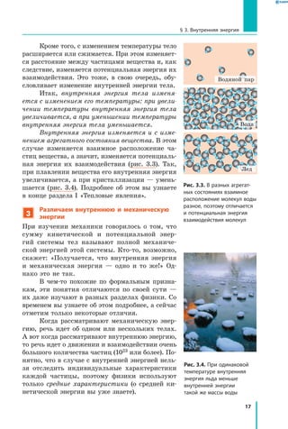 17
§ 3. Внутренняя энергия
Кроме того, с изменением температуры тело
расширяется или сжимается. При этом изменяет-
ся расстояние между частицами вещества и, как
следствие, изменяется потенциальная энергия их
взаимодействия. Это тоже, в свою очередь, обу-
словливает изменение внутренней энергии тела.
Итак, внутренняя энергия тела изменя­
ется с изменением его температуры: при увели­
чении температуры внутренняя энергия тела
увеличивается, а при уменьшении температуры
внутренняя энергия тела уменьшается.
Внутренняя энергия изменяется и с изме­
нением агрегатного состояния вещества. В этом
случае изменяется взаимное расположение ча-
стиц вещества, а значит, изменяется потенциаль-
ная энергия их взаимодействия (рис. 3.3). Так,
при плавлении вещества его внутренняя энергия
увеличивается, а при кристаллизации — умень-
шается (рис. 3.4). Подробнее об этом вы узнаете
в конце раздела I «Тепловые явления».
3
Различаем внутреннюю и механическую
энергии
При изучении механики говорилось о том, что
сумму кинетической и потенциальной энер-
гий системы тел называют полной механиче-
ской энергией этой системы. Кто-то, возможно,
скажет: «Получается, что внутренняя энергия
и  механическая энергия — одно и то же!» Од-
нако это не так.
В чем-то похожие по формальным призна-
кам, эти понятия отличаются по своей сути —
их даже изучают в разных разделах физики. Со
временем вы узнаете об этом подробнее, а сейчас
отметим только некоторые отличия.
Когда рассматривают механическую энер-
гию, речь идет об одном или нескольких телах.
А вот когда рассматривают внутреннюю энергию,
то речь идет о движении и взаимодействии очень
большого количества частиц (1023 или более). По-
нятно, что в случае с внутренней энергией нель-
зя отследить индивидуальные характеристики
каждой частицы, поэтому физики используют
только средние характеристики (о средней ки-
нетической энергии вы уже знаете).
Рис. 3.3. В разных агрегат­
ных состояниях взаимное
расположение молекул воды
разное, поэтому отличается
и потенциальная энергия
взаимодействия молекул
Рис. 3.4. При одинаковой
температуре внутренняя
энергия льда меньше
внутренней энергии
такой же массы воды
Водяной пар
Вода
Лед
 