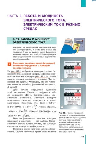 179
§ 33. Работа и мощность электрического тока
Часть 2. Работа и мощность
электрического тока.
Электрический ток в разных
средах
§ 33. Работа и мощность
электрического тока
	 Каждый из вас видел счетчик электрической энер­
гии (электросчетчик), и кто-то даже снимал его
показания. А как вы думаете, какую физическую
величину измеряет этот прибор? Чтобы проверить
свои предположения, ознакомьтесь с содержанием
данного параграфа.
1
Выясняем, значение какой физической
величины определяют с помощью
электросчетчика
На рис. 33.1 изображен электросчетчик. За­
помним или запишем цифры, зафиксирован­
ные на датчике прибора (рис. 33.1, а), иначе
говоря, снимем показание счетчика. Что оз­
начают эти цифры? Очевидно, что это число­
вое значение какой-то физической величины.
А какой?
Для начала определим единицы
этой величины. Рядом с цифровым таб­
ло написано: кВт ⋅ ч. Следовательно, фи­
зическая величина, значение которой
показывает счетчик, измеряется в кило­
ватт-часах. Известно, что 1 1000кВт Вт=
и  1 3600ч с= , а  1 1Вт
Дж
с
= . Таким образом,
1 кВт ⋅ ч = ⋅ =1000 3600 3600 000
Дж
с
с Дж, или
1 3 6 106
кВт ч Дж⋅ = ⋅, .
Одна из физических величин, которые
измеряют в джоулях,  — это работа. Следо­
вательно, можно предположить, что электро­
счетчиком измеряют работу тока.
Включим в цепь счетчика электрообогре­
ватель. Спустя некоторое время снова снимем
15 A
0 0 0 3 8 2 0
15 A
0 0 0 3 8 5 0
а
б
Рис. 33.1. Снятие показаний
счетчика: а — первоначальные
данные (382 кВт ⋅ ч); б — данные
счетчика после некоторого
времени работы электро­
обогревателя (385 кВт ⋅ ч).
Количество использованной
за это время электроэнергии:
385 – 382 = 3 (кВт ⋅ ч)
 