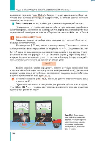 180
Раздел II. ЭЛЕКТРИЧЕСКИЕ ЯВЛЕНИЯ. ЭЛЕКТРИЧЕСКИЙ ТОК. Часть 2
показание счетчика (рис. 33.1, б). Видим, что оно увеличилось. Электри­
ческий ток, проходя по спирали обогревателя, выполнил работу, которую
зафиксировал счетчик.
Электросчетчик — это прибор для прямого измерения работы тока.
(Установленную стоимость единицы работы тока называют тарифом на
электроэнергию. Например, на 1 января 2016 г. тариф на электроэнергию для
определенной категории населения в Украине составлял 45,6 к. за 1 кВт ⋅ ч.)
2
Вычисляем работу тока
Выясним, можно ли работу тока измерить другим способом, не ис­
пользуя электросчетчик.
Из материала § 28 вы узнали, что напряжение U на концах участка
электрической цепи определяют по формуле U
A
q
= . Следовательно, ра­
боту  A тока по перемещению электрического заряда q на данном участ­
ке можно найти по формуле A Uq= . Выразив заряд q через силу тока I
и время t его прохождения: q It= , — получим формулу для расчета рабо­
ты электрического тока на данном участке цепи:
A UIt=
Таким образом, чтобы определить работу, которую выполняет ток
в данном потребителе (на данном участке электрической цепи), достаточно
измерить силу тока в потребителе, напряжение, поданное на потребитель,
и время прохождения тока (рис. 33.2).
Воспользовавшись рис. 33.2, измерьте работу электрического тока
в лампе за 30 с.
Обратите внимание: из формулы для расчета работы тока следует,
что 1 1Дж В А с= ⋅ ⋅ , — данное соотношение пригодится вам для проверки
единиц при решении задач.
Рис. 33.2. Для измере­
ния работы тока можно
воспользоваться хорошо
известными вам измери­
тельными приборами:
амперметром, вольт­мет­
ром и часами
 