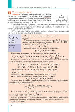 182
Раздел II. ЭЛЕКТРИЧЕСКИЕ ЯВЛЕНИЯ. ЭЛЕКТРИЧЕСКИЙ ТОК. Часть 2
5
Учимся решать задачи
Задача 1. Участок электрической цепи состо-
ит из трех одинаковых резисторов (см. рисунок).
Определите общую мощность, потребляемую рези-
сторами, если сопротивление каждого из них 5 Ом,
а напряжение на участке — 10 В.
Анализ физической проблемы. Решить задачу можно двумя способами:
1) вычислить мощность потребляемую каждым резистором, а затем
найти сумму этих мощностей;
2) определить общую силу тока в участке цепи и, зная напряжение
на участке, вычислить общую мощность.
Дано:
R R R1 2 3 5= = = Ом
R R R1 2 3 5= = = Ом
U =10 В
Поиск математической модели, решение
С п о с о б 1
Участок цепи, содержащий резисторы 2 и 3, соединен
с резистором 1 параллельно, поэтому U U U1 2 3 10= = =, В.
По закону Ома I
U
R
1
1
1
10
5
2= = =
В
Ом
А.
Согласно формуле для расчета мощности:
P U I1 1 1 10 2 20= = ⋅ =В А Вт.
Найти:
P — ?
Поскольку резисторы 2 и 3 соединены последовательно, то
R R R2 3 2 3 5 5 10, = + = + =Ом Ом Ом; I I I
U
R
2 3 2 3
2 3
2 3
10
10
1= = = = =,
,
,
В
Ом
А.
Воспользовавшись законом Ома, найдем напряжение на резисторах 2
и 3 и вычислим мощности, которые они потребляют:
U I R2 2 2 1 5 5= = ⋅ =А Ом В, P U I2 2 2 5 1 5= = ⋅ =В А Вт;
U I R3 3 3 1 5 5= = ⋅ =А Ом В, P U I3 3 3 5 1 5= = ⋅ =В А Вт.
Таким образом, P P P P= + + = + + =1 2 3 20 5 5 30Вт Вт Вт Вт.
С п о с о б 2
Сначала найдем общее сопротивление R участка цепи.
Резисторы 2 и 3 соединены последовательно, поэтому:
R R R2 3 2 3 5 5 10, = + = + =Ом Ом Ом.
Участок цепи, содержащий резисторы 2 и 3, соединен с резистором 1
параллельно, следовательно:
R
R R
R R
= = =
⋅
+
⋅2 3 1
2 3 1
10 5
15
10
3
,
,
Ом Ом
Ом
Ом.
По закону Ома: I
U
R
= = =10 3
10
3
В: Ом А . Согласно формуле для рас-
чета мощности: P UI= = ⋅ =10 3 30В А Вт.
Анализ результата. Решая задачу разными способами, мы получили
одинаковое значение мощности, значит, задача решена правильно.
Ответ: P = 30 Вт.
1
2 3
 