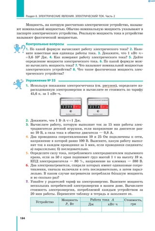 184
Раздел II. ЭЛЕКТРИЧЕСКИЕ ЯВЛЕНИЯ. ЭЛЕКТРИЧЕСКИЙ ТОК. Часть 2
Мощность, на которую рассчитано электрическое устройство, называ­
ют номинальной мощностью. Обычно номинальную мощность указывают в
паспорте электрического устройства. Реальную мощность тока в устройстве
называют фактической мощностью.
Контрольные вопросы
1.  По какой формуле вычисляют работу электрического тока? 2. Назо­
вите известные вам единицы работы тока. 3. Докажите, что 1 кВт ⋅ ч =
= 3,6 ⋅ 106 Дж. 4. Как измеряют работу электрического тока? 5. Дайте
определение мощности электрического тока. 6. По какой формуле мож­
но вычислить мощность тока? 7. Что называют номинальной мощностью
электрического устройства? 8. Что такое фактическая мощность элек­
трического устройства?
Упражнение № 33
1.	 Используя показания электросчетчика (см. рисунок), определите из­
расходованную электроэнергию и вычислите ее стоимость по тарифу
45,6 к. за 1 кВт · ч.
2.	 Докажите, что 1 В · А · с = 1 Дж.
3.	 Вычислите работу, которую выполнит ток за 15 мин работы элек­
тродвигателя детской игрушки, если напряжение на двигателе рав­
но 10 В, а сила тока в обмотке двигателя — 0,8 А.
4.	 Два проводника сопротивлениями 10 и 25 Ом подключены к сети,
напряжение в которой равно 100 В. Выясните, какую работу выпол­
нит ток в каждом проводнике за 5 мин, если проводники соединить:
а) параллельно; б) последовательно.
5.	 Определите силу тока, потребляемого электродвигателем подъемного
крана, если за 50 с кран поднимает груз массой 1 т на высоту 19 м.
КПД электродвигателя — 80 %, напряжение на клеммах — 380 В.
6.	 Два электронагревателя, спирали которых имеют одинаковые сопро­
тивления, сначала включили в сеть последовательно, а затем парал­
лельно. В каком случае нагреватели потребляли большую мощность
и во сколько раз?
7.	 Узнайте у родителей тариф на электроэнергию. Выясните мощность
нескольких потребителей электроэнергии в вашем доме. Вычислите
стоимость электроэнергии, потребляемой каждым устройством за
20 мин работы. Перенесите таблицу в тетрадь и заполните ее.
Устройство
Мощность
P, Вт
Работа тока A Стоимость,
грнДж кВт · ч
 
