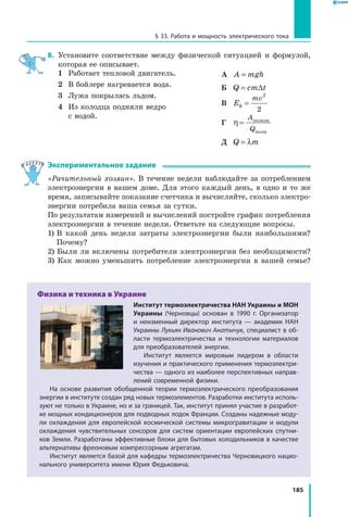 185
§ 33. Работа и мощность электрического тока
8.	 Установите соответствие между физической ситуацией и формулой,
которая ее описывает.
1	 Работает тепловой двигатель.
2	 В бойлере нагревается вода.
3	 Лужа покрылась льдом.
4	Из колодца подняли ведро
с водой.
А	 A mgh=
Б	 Q cm t= ∆
В	 Ek
mv
=
2
2
Г	 η =
A
Q
полезн
полн
Д	 Q m= λ
Экспериментальное задание
«Рачительный хозяин». В течение недели наблюдайте за потреблением
электроэнергии в вашем доме. Для этого каждый день, в одно и то же
время, записывайте показание счетчика и вычисляйте, сколько электро­
энергии потребила ваша семья за сутки.
По результатам измерений и вычислений постройте график потребления
электроэнергии в течение недели. Ответьте на следующие вопросы.
1) В какой день недели затраты электроэнергии были наибольшими?
Почему?
2) Были ли включены потребители электроэнергии без необходимости?
3) Как можно уменьшить потребление электроэнергии в вашей семье?
Физика и техника в Украине
Институт термоэлектричества НАН Украины и МОН
Украины (Черновцы) основан в 1990 г. Организатор
и  неизменный директор института — академик НАН
Украины Лукьян Иванович Анатычук, специалист в об­
ласти термоэлектричества и технологии материалов
для преобразователей энергии.
Институт является мировым лидером в области
изучения и практического применения термоэлектри­
чества — одного из наиболее перспективных направ­
лений современной физики.
На основе развития обобщенной теории термоэлектрического преобразования
энергии в институте создан ряд новых термоэлементов. Разработки института исполь­
зуют не только в Украине, но и за границей. Так, институт принял участие в разработ­
ке мощных кондиционеров для подводных лодок Франции. Созданы надежные моду­
ли охлаждения для европейской космической системы микрогравитации и модули
охлаждения чувствительных сенсоров для систем ориентации европейских спутни­
ков Земли. Разработаны эффективные блоки для бытовых холодильников в качестве
альтернативы фреоновым компрессорным агрегатам.
Институт является базой для кафедры термоэлектричества Черновицкого нацио­
нального университета имени Юрия Федьковича.
 
