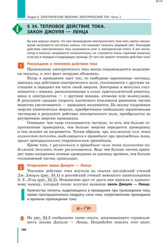 186
Раздел II. ЭЛЕКТРИЧЕСКИЕ ЯВЛЕНИЯ. ЭЛЕКТРИЧЕСКИЙ ТОК. Часть 2
§ 34. Тепловое действие тока.
Закон Джоуля — Ленца
	 Вы уже хорошо знаете, что при прохождении электрического тока нить лампы накали­
вания нагревается настолько сильно, что начинает излучать видимый свет. Благодаря
действию электрического тока нагреваются утюг и электрическая плита. А вот венти­
лятор и пылесос нагреваются незначительно, не становятся очень горячими (конечно,
если все в порядке) и подводящие провода. От чего же зависит тепловое действие тока?
1
Рассуждаем о тепловом действии тока
Прохождение электрического тока всегда сопровождается выделени­
ем теплоты, и этот факт нетрудно объяснить.
Когда в проводнике идет ток, то свободные заряженные частицы,
двигаясь под действием электрического поля, сталкиваются с другими ча­
стицами и передают им часть своей энергии. Электроны в металлах стал­
киваются с ионами, расположенными в узлах кристаллической решетки,
ионы в электролитах — с другими ионами, атомами или молекулами.
В  результате средняя скорость хаотичного (теплового) движения частиц
вещества увеличивается — проводник нагревается. По закону сохранения
энергии кинетическая энергия, приобретенная свободными заряженными
частицами в результате действия электрического поля, преобразуется во
внутреннюю энергию проводника.
Очевидно: чем чаще сталкиваются частицы, то есть чем больше со­
противление проводника, тем больше энергии передается проводнику
и тем сильнее он нагревается. Таким образом, при неизменной силе тока
количество теплоты, выделяющееся в проводнике при прохождении тока,
прямо пропорционально сопротивлению проводника.
Кроме того, с увеличением в проводнике силы тока количество вы­
деляемой теплоты тоже увеличивается. Ведь чем больше частиц прохо­
дит через поперечное сечение проводника за единицу времени, тем больше
столкновений частиц происходит.
2
Открываем закон Джоуля — Ленца
Тепловое действие тока изучали на опытах английский ученый
Дж. Джоуль (рис. 34.1) и российский ученый немецкого происхождения
Э. Х. Ленц (рис. 34.2). Независимо друг от друга они пришли к одинако­
вому выводу, который позже получил название закон Джоуля — Ленца:
Количество теплоты, выделяющееся в проводнике при прохождении тока,
прямо пропорционально квадрату силы тока, сопротивлению проводника
и времени прохождения тока:
Q I Rt= 2
На рис. 34.3 изображена схема опыта, доказывающего справедли­
вость закона Джоуля — Ленца. Попробуйте описать этот опыт.
 