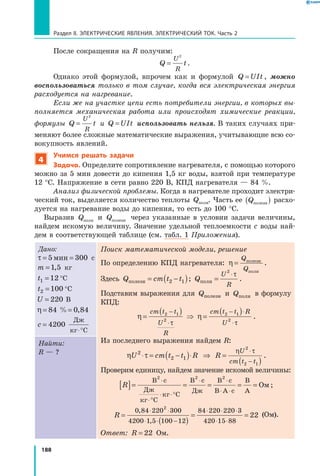 188
Раздел II. ЭЛЕКТРИЧЕСКИЕ ЯВЛЕНИЯ. ЭЛЕКТРИЧЕСКИЙ ТОК. Часть 2
После сокращения на R получим:
Q t
U
R
=
2
.
Однако этой формулой, впрочем как и формулой Q UIt= , можно
воспользоваться только в том случае, когда вся электрическая энергия
расходуется на нагревание.
Если же на участке цепи есть потребители энергии, в которых вы­
полняется механическая работа или происходят химические реакции,
формулы Q t
U
R
=
2
и  Q UIt= использовать нельзя. В таких случаях при­
меняют более сложные математические выражения, учитывающие всю со­
вокупность явлений.
4
Учимся решать задачи
Задача. Определите сопротивление нагревателя, с помощью которого
можно за 5 мин довести до кипения 1,5 кг воды, взятой при температуре
12 °С. Напряжение в сети равно 220 В, КПД нагревателя — 84 %.
Анализ физической проблемы. Когда в нагревателе проходит электри­
ческий ток, выделяется количество теплоты Qполн. Часть ее Qполезн( ) расхо­
дуется на нагревание воды до кипения, то есть до 100 °С.
Выразив Qполн и  Qполезн через указанные в условии задачи величины,
найдем искомую величину. Значение удельной теплоемкости с воды най­
дем в соответствующей таблице (см. табл. 1 Приложения).
Дано:
τ = =5 300мин с
m =1 5, кг
t1 12=  °С
t2 100=  °С
U = 220 В
η = =84 0 84% ,
c =
⋅°
4200
Дж
кг С
Поиск математической модели, решение
По определению КПД нагревателя: η =
Q
Q
полезн
полн
.
Здесь Q cm t tполезн = −( )2 1 ; Q
U
R
полн =
⋅2
τ
.
Подставим выражения для Qполезн и Qполн в формулу
КПД:
η
τ
=
( )−
⋅
cm t t
U
R
2 1
2
η
τ
=
( )− ⋅
⋅
cm t t R
U
2 1
2
.
Из последнего выражения найдем R:
η τU cm t t R2
2 1⋅ = −( )⋅ ⇒ R
U
cm t t
=
( )
⋅
−
η τ2
2 1
.
Проверим единицу, найдем значение искомой величины:
R[ ]= = = = =
⋅
⋅°
⋅ ⋅°
⋅ ⋅
⋅ ⋅
В с
Дж
кг С
кг С
В с
Дж
В с
В А с
В
А
Ом
2 2 2
;
R =
( )
= =
⋅ ⋅
⋅ ⋅ −
⋅ ⋅ ⋅
⋅ ⋅
0 84 220 300
4200 1 5 100 12
84 220 220 3
420 15 88
2
22
,
,
(Ом).
Ответ: R = 22 Ом.
Найти:
R — ?
 