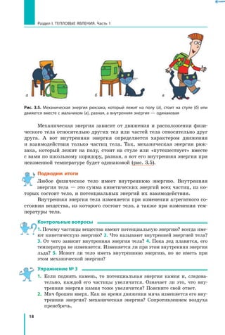 18
Раздел I. Тепловые явления. Часть 1
Механическая энергия зависит от движения и расположения физи-
ческого тела относительно других тел или частей тела относительно друг
друга. А вот внутренняя энергия определяется характером движения
и  взаимодействия только частиц тела. Так, механическая энергия рюк-
зака, который лежит на полу, стоит на стуле или «путешествует» вместе
с вами по школьному коридору, разная, а вот его внутренняя энергия при
неизменной температуре будет одинаковой (рис. 3.5).
Подводим итоги
Любое физическое тело имеет внутреннюю энергию. Внутренняя
энергия тела — это сумма кинетических энергий всех частиц, из ко-
торых состоит тело, и потенциальных энергий их взаимодействия.
Внутренняя энергия тела изменяется при изменении агрегатного со-
стояния вещества, из которого состоит тело, а также при изменении тем-
пературы тела.
Контрольные вопросы
1. Почему частицы вещества имеют потенциальную энергию? всегда име-
ют кинетическую энергию? 2. Что называют внутренней энергией тела?
3. От чего зависит внутренняя энергия тела? 4. Пока лед плавится, его
температура не изменяется. Изменяется ли при этом внутренняя энергия
льда? 5. Может ли тело иметь внутреннюю энергию, но не иметь при
этом механической энергии?
Упражнение № 3
1.	 Если поднять камень, то потенциальная энергия камня и, следова-
тельно, каждой его частицы увеличится. Означает ли это, что вну-
тренняя энергия камня тоже увеличится? Поясните свой ответ.
2.	 Мяч брошен вверх. Как во время движения мяча изменяется его вну-
тренняя энергия? механическая энергия? Сопротивлением воздуха
пренебречь.
Рис. 3.5. Механическая энергия рюкзака, который лежит на полу (а), стоит на стуле (б) или
движется вместе с мальчиком (в), разная, а внутренняя энергия — одинаковая
б ва
 