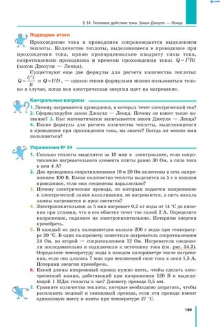 189
§ 34. Тепловое действие тока. Закон Джоуля — Ленца
Подводим итоги
Прохождение тока в проводнике сопровождается выделением
теп­лоты. Количество теплоты, выделяющееся в проводнике при
прохождении тока, прямо пропорционально квадрату силы тока,
сопротивлению проводника и времени прохождения тока: Q I Rt= 2
(закон Джоуля — Ленца).
Существуют еще две формулы для расчета количества теплоты:
Q
U t
R
=
2
и  Q UIt= , — однако этими формулами можно пользоваться толь­
ко в случае, когда вся электрическая энергия идет на нагревание.
Контрольные вопросы
1. Почему нагреваются проводники, в которых течет электрический ток?
2. Сформулируйте закон Джоуля — Ленца. Почему он имеет такое на­
звание? 3. Как математически записывается закон Джоуля — Ленца?
4. Какие формулы для расчета количества теплоты, выделяющегося
в проводнике при прохождении тока, вы знаете? Всегда ли можно ими
пользоваться?
Упражнение № 34
1.	 Сколько теплоты выделится за 10 мин в электроплите, если сопро­
тивление нагревательного элемента плиты равно 30 Ом, а сила тока
в нем 4 А?
2.	 Два проводника сопротивлениями 10 и 20 Ом включены в сеть напря­
жением 100 В. Какое количество теплоты выделится за 5 с в каждом
проводнике, если они соединены параллельно?
3.	 Почему электрические провода, по которым подается напряжение
к электрической лампе накаливания, не нагреваются, а нить накала
лампы нагревается и ярко светится?
4.	 Электрокипятильник за 5 мин нагревает 0,2 кг воды от 14 °С до кипе­
ния при условии, что в его обмотке течет ток силой 2 А. Определите
напряжение, поданное на электрокипятильник. Потерями энергии
пренебречь.
5.	 В каждый из двух калориметров налили 200 г воды при температу­
ре 20 °С. В один калориметр поместили нагреватель сопротивлением
24  Ом, во второй — сопротивлением 12 Ом. Нагреватели соедини­
ли последовательно и подключили к источнику тока (см. рис. 34.3).
Определите температуру воды в каждом калориметре после нагрева­
ния, если оно длилось 7 мин при неизменной силе тока в цепи 1,5 А.
Потерями энергии пренебречь.
6.	 Какой длины нихромовый провод нужно взять, чтобы сделать элек­
трический камин, работающий при напряжении 120 В и выделя­
ющий 1 МДж теплоты в час? Диаметр провода 0,5 мм.
7.	 Сравните количества теплоты, которые необходимо затратить, чтобы
расплавить медный и свинцовый провода, если эти провода имеют
одинаковую массу и взяты при температуре 27 °С.
 