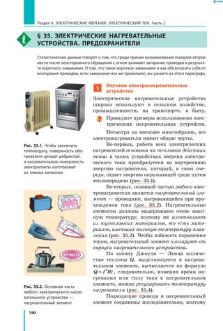 190
Раздел II. ЭЛЕКТРИЧЕСКИЕ ЯВЛЕНИЯ. ЭЛЕКТРИЧЕСКИЙ ТОК. Часть 2
§ 35. Электрические нагревательные
устройства. Предохранители
	 Статистические данные говорят о том, что среди причин возникновения пожаров второе
место после неосторожного обращения с огнем занимает загорание проводки в результа­
те короткого замыкания. О том, что такое короткое замыкание и как обезопасить себя от
возгорания проводов, если замыкание все же произошло, вы узнаете из этого параграфа.
1
Изучаем электронагревательные
устройства
Электрические нагревательные устройства
широко используют в сельском хозяйстве,
промышленности, на транспорте, в быту.
Приведите примеры использования элек­
трических нагревательных устройств.
Несмотря на внешнее многообразие, все
электронагреватели имеют общие черты.
Во-первых, работа всех электрических
нагревателей основана на тепловом действии
тока: в таких устройствах энергия электри­
ческого тока преобразуется во внутреннюю
энергию нагревателя, который, в свою оче­
редь, отдает энергию окружающей среде путем
теплопередачи (рис. 35.1).
Во-вторых, основной частью любого элек­
тронагревателя является нагревательный эле­
мент — проводник, нагревающийся при про­
хождении тока (рис. 35.2). Нагревательные
элементы должны выдерживать очень высо­
кую температуру, поэтому их изготовляют
из тугоплавких материалов, то есть мате­
риалов, имеющих высокую температуру плав­
ления (рис. 35.3). Чтобы избежать поражения
током, нагревательный элемент изолируют от
корпуса нагревательного устройства.
По закону Джоуля — Ленца количе­
ство теплоты Q, выделяющееся в нагрева­
тельном элементе, вычисляется по формуле
Q I Rt= 2
, следовательно, изменяя время на­
гревания или силу тока в нагревательном
элементе, можно регулировать температуру
нагревателя (рис. 35.4).
Подводящие провода и нагревательный
элемент соединены последовательно, поэтому
Рис. 35.1. Чтобы увеличить
теплоотдачу, поверхность обо­
гревателя делают ребристой,
а нагревательную поверхность
электроплиты изготовляют
из темных металлов
Рис. 35.2. Основная часть
любого электрического нагре­
вательного устройства —
нагревательный элемент
 