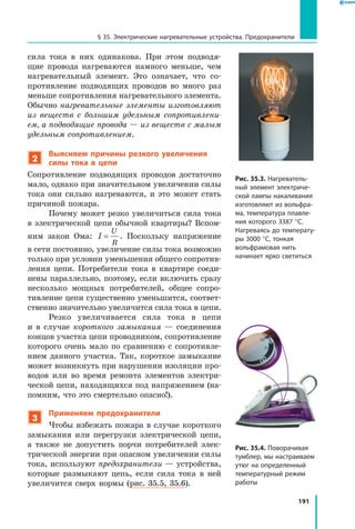 191
§ 35. Электрические нагревательные устройства. Предохранители
сила тока в них одинакова. При этом подводя­
щие провода нагреваются намного меньше, чем
нагревательный элемент. Это означает, что со­
противление подводящих проводов во много раз
меньше сопротивления нагревательного элемента.
Обычно нагревательные элементы изготовляют
из веществ с большим удельным сопротивлени­
ем, а подводящие провода — из веществ с малым
удельным сопротивлением.
2
Выясняем причины резкого увеличения
силы тока в цепи
Сопротивление подводящих проводов достаточно
мало, однако при значительном увеличении силы
тока они сильно нагреваются, и это может стать
причиной пожара.
Почему может резко увеличиться сила тока
в электрической цепи обычной квартиры? Вспом­
ним закон Ома: I
U
R
= . Поскольку напряжение
в сети постоянно, увеличение силы тока возможно
только при условии уменьшения общего сопротив­
ления цепи. Потребители тока в квартире соеди­
нены параллельно, поэтому, если включить сразу
несколько мощных потребителей, общее сопро­
тивление цепи существенно уменьшится, соответ­
ственно значительно увеличится сила тока в цепи.
Резко увеличивается сила тока в цепи
и  в  случае короткого замыкания — соединения
концов участка цепи проводником, сопротивление
которого очень мало по сравнению с сопротивле­
нием данного участка. Так, короткое замыкание
может возникнуть при нарушении изоляции про­
водов или во время ремонта элементов электри­
ческой цепи, находящихся под напряжением (на­
помним, что это смертельно опасно!).
3
Применяем предохранители
Чтобы избежать пожара в случае короткого
замыкания или перегрузки электрической цепи,
а также не допустить порчи потребителей элек­
трической энергии при опасном увеличении силы
тока, используют предохранители — устройства,
которые размыкают цепь, если сила тока в ней
увеличится сверх нормы (рис. 35.5, 35.6).
Рис. 35.3. Нагреватель­
ный элемент электриче­
ской лампы накаливания
изготовляют из вольфра­
ма, температура плавле­
ния которого 3387 °С.
Нагреваясь до температу­
ры 3000 °С, тонкая
вольфрамовая нить
начинает ярко светиться
Рис. 35.4. Поворачивая
тумблер, мы настраиваем
утюг на определенный
температурный режим
работы
 