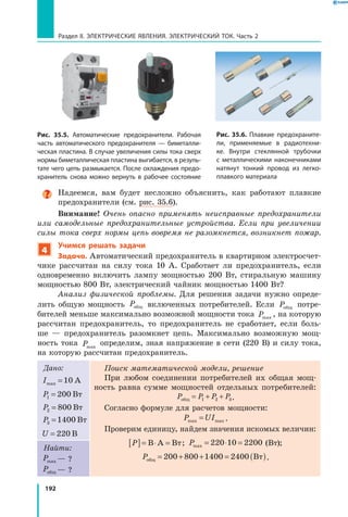 192
Раздел II. ЭЛЕКТРИЧЕСКИЕ ЯВЛЕНИЯ. ЭЛЕКТРИЧЕСКИЙ ТОК. Часть 2
Надеемся, вам будет несложно объяснить, как работают плавкие
предохранители (см. рис. 35.6).
Внимание! Очень опасно применять неисправные предохранители
или самодельные предохранительные устройства. Если при увеличении
силы тока сверх нормы цепь вовремя не разомкнется, возникнет пожар.
4
Учимся решать задачи
Задача. Автоматический предохранитель в квартирном электросчет­
чике рассчитан на силу тока 10 А. Сработает ли предохранитель, если
одновременно включить лампу мощностью 200 Вт, стиральную машину
мощностью 800 Вт, электрический чайник мощностью 1400 Вт?
Анализ физической проблемы. Для решения задачи нужно опреде­
лить общую мощность  Pобщ включенных потребителей. Если Pобщ потре­
бителей меньше максимально возможной мощности тока Pmax
, на которую
рассчитан предохранитель, то предохранитель не сработает, если боль­
ше  — предохранитель разомкнет цепь. Максимально возможную мощ­
ность тока Pmax
определим, зная напряжение в сети (220 В) и силу тока,
на которую рассчитан предохранитель.
Дано:
Imax =10 А
P1 200= Вт
P2 800= Вт
P3 1400= Вт
U = 220 В
Поиск математической модели, решение
При любом соединении потребителей их общая мощ­
ность равна сумме мощностей отдельных потребителей:
P P P Pобщ = + +1 2 3.
Согласно формуле для расчетов мощности:
P UImax max= .
Проверим единицу, найдем значения искомых величин:
P[ ]= ⋅ =В А Вт; Pmax = ⋅ =220 10 2200 (Вт);
Pобщ Вт= + + = ( )200 800 1400 2400 .
Найти:
Pmax — ?
Pобщ — ?
Рис. 35.6. Плавкие предохраните­
ли, применяемые в радиотехни­
ке. Внутри стеклянной трубочки
с металлическими наконечниками
натянут тонкий провод из легко­
плавкого материала
Рис. 35.5. Автоматические предохранители. Рабочая
часть автоматического предохранителя — биметалли­
ческая пластина. В случае увеличения силы тока сверх
нормы биметаллическая пластина выгибается, в резуль­
тате чего цепь размыкается. После охлаждения предо­
хранитель снова можно вернуть в рабочее состояние
 