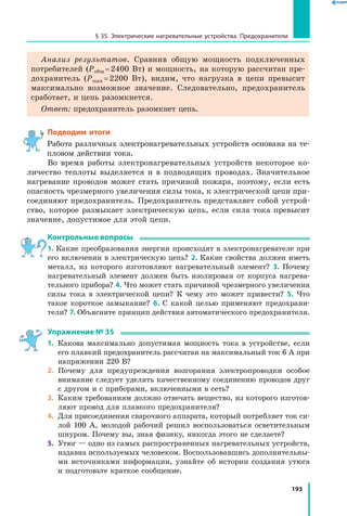 193
§ 35. Электрические нагревательные устройства. Предохранители
Анализ результатов. Сравнив общую мощность подключенных
потребителей (Pобщ = 2400 Вт) и мощность, на которую рассчитан пре­
дохранитель (Pmax = 2200 Вт), видим, что нагрузка в цепи превысит
максимально возможное значение. Следовательно, предохранитель
сработает, и цепь разомкнется.
Ответ: предохранитель разомкнет цепь.
Подводим итоги
Работа различных электронагревательных устройств основана на те­
пловом действии тока.
Во время работы электронагревательных устройств некоторое ко­
личество теплоты выделяется и в подводящих проводах. Значительное
нагревание проводов может стать причиной пожара, поэтому, если есть
опасность чрезмерного увеличения силы тока, к электрической цепи при­
соединяют предохранитель. Предохранитель представляет собой устрой­
ство, которое размыкает электрическую цепь, если сила тока превысит
значение, допустимое для этой цепи.
Контрольные вопросы
1. Какие преобразования энергии происходят в электронагревателе при
его включении в электрическую цепь? 2. Какие свойства должен иметь
металл, из которого изготовляют нагревательный элемент? 3. Почему
нагревательный элемент должен быть изолирован от корпуса нагрева­
тельного прибора? 4. Что может стать причиной чрезмерного увеличения
силы тока в электрической цепи? К чему это может привести? 5. Что
такое короткое замыкание? 6. С какой целью применяют предохрани­
тели? 7. Объясните принцип действия автоматического предохранителя.
Упражнение № 35
1.	 Какова максимально допустимая мощность тока в устройстве, если
его плавкий предохранитель рассчитан на максимальный ток 6 А при
напряжении 220 В?
2.	 Почему для предупреждения возгорания электропроводки особое
внимание следует уделять качественному соединению проводов друг
с другом и с приборами, включенными в сеть?
3.	 Каким требованиям должно отвечать вещество, из которого изготов­
ляют провод для плавкого предохранителя?
4.	 Для присоединения сварочного аппарата, который потребляет ток си­
лой 100 А, молодой рабочий решил воспользоваться осветительным
шнуром. Почему вы, зная физику, никогда этого не сделаете?
5.	 Утюг — одно из самых распространенных нагревательных устройств,
издавна используемых человеком. Воспользовавшись дополнительны­
ми источниками информации, узнайте об истории создания утюга
и подготовьте краткое сообщение.
 