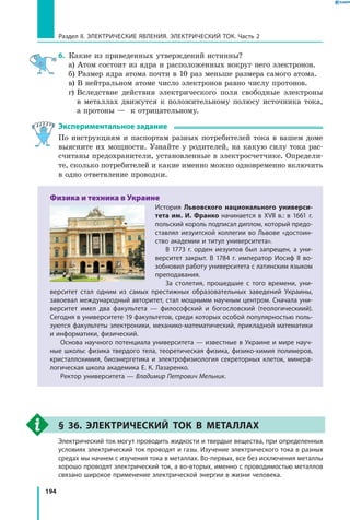 194
Раздел II. ЭЛЕКТРИЧЕСКИЕ ЯВЛЕНИЯ. ЭЛЕКТРИЧЕСКИЙ ТОК. Часть 2
6.	 Какие из приведенных утверждений истинны?
	 а) Атом состоит из ядра и расположенных вокруг него электронов.
	 б) Размер ядра атома почти в 10 раз меньше размера самого атома.
	 в) В нейтральном атоме число электронов равно числу протонов.
	 г) Вследствие действия электрического поля свободные электроны
в  металлах движутся к положительному полюсу источника тока,
а протоны — к отрицательному.
Экспериментальное задание
По инструкциям и паспортам разных потребителей тока в вашем доме
выясните их мощности. Узнайте у родителей, на какую силу тока рас­
считаны предохранители, установленные в электросчетчике. Определи­
те, сколько потребителей и какие именно можно одновременно включить
в одно ответвление проводки.
Физика и техника в Украине
История Львовского национального универси-
тета им. И. Франко начинается в ХVІІ в.: в 1661 г.
польский король подписал диплом, который предо­
ставлял иезуитской коллегии во Львове «достоин­
ство академии и титул университета».
В 1773 г. орден иезуитов был запрещен, а уни­
верситет закрыт. В 1784 г. император Иосиф II во­
зобновил работу университета с латинским языком
преподавания.
За столетия, прошедшие с того времени, уни­
верситет стал одним из самых престижных образовательных заведений Украины,
завоевал международный авторитет, стал мощнымм научным центром. Сначала уни­
верситет имел два факультета — философский и богословский (теологическиий).
Сегодня в университете 19 факультетов, среди которых особой популярностью поль­
зуются факультеты электроники, механико-математический, прикладной математики
и информатики, физический.
Основа научного потенциала университета — известные в Украине и мире науч­
ные школы: физика твердого тела, теоретическая физика, физико-химия полимеров,
кристаллохимия, биоэнергетика и электрофизиология секреторных клеток, минера­
логическая школа академика Е. К. Лазаренко.
Ректор университета — Владимир Петрович Мельник.
§ 36. Электрический ток в металлах
	 Электрический ток могут проводить жидкости и твердые вещества, при определенных
условиях электрический ток проводят и газы. Изучение электрического тока в разных
средах мы начнем с изучения тока в металлах. Во-первых, все без исключения металлы
хорошо проводят электрический ток, а во-вторых, именно с проводимостью металлов
связано широкое применение электрической энергии в жизни человека.
 
