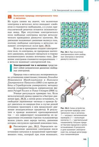195
§ 36. Электрический ток в металлах
1
Выясняем природу электрического тока
в металлах
Из курса химии вы знаете, что валентные
электроны в металлах легко покидают «свой»
атом и становятся свободными, а в узлах кри­
сталлической решетки остаются положитель­
ные ионы. При отсутствии электрического
поля свободные электроны внутри металли­
ческого проводника движутся хаотично. Их
движение напоминает движение молекул газа,
поэтому свободные электроны в металлах на­
зывают электронным газом (рис. 36.1).
Если же в проводнике создано электриче­
ское поле, то электроны, не прекращая хаотич­
ного движения, начинают смещаться в сторону
положительного полюса источника тока. Дви­
жение электронов становится направленным —
в металле возникает электрический ток.
Электрический ток в металлах представ­
ляет собой направленное движение свобод­
ных электронов.
Природа тока в металлах эксперименталь­
но установлена известными учеными Леонидом
Исааковичем Мандельштамом и Николаем
Дмитриевичем Папалекси (1913 г.) во время ра­
боты в Страсбургском университете; методику
опытов усовершенствовали американские фи­
зики Ричард Толмен и Томас Стюарт (1916 г.).
Ученые рассуждали примерно так. Если
металлический провод привести в быстрое дви­
жение (рис. 36.2), а потом резко остановить, то
свободные заряженные частицы в проводе бу­
дут двигаться по инерции (так в случае резкой
остановки транспорта в нем продолжают дви­
жение незакрепленные предметы). В  резуль­
тате в проводе возникнет кратковременный
ток  — его зафиксирует гальванометр; по на­
правлению отклонения стрелки гальванометра
можно узнать знак заряда частиц, движение
которых послужило причиной появления тока.
Рассмотрите рис. 36.2. Определите на­
правление движения электронов после
остановки катушки и направление кратковре­
менного тока, который при этом возникает.
Рис. 36.1. При отсутствии
электрического поля свобод­
ные электроны в металлах
движутся хаотично
Рис. 36.2. Схема устройства
для изучения природы элек­
трического тока в металлах:
1 — катушка с металлическим
проводом; 2 — скользящие
контакты; 3 — чувствительный
гальванометр. Катушке прида­
ют быстрое вращение и резко
останавливают. В результате
в цепи возникает электриче­
ский ток, который регистриру­
ется гальванометром
1
2
3
 