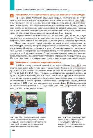 196
Раздел II. ЭЛЕКТРИЧЕСКИЕ ЯВЛЕНИЯ. ЭЛЕКТРИЧЕСКИЙ ТОК. Часть 2
2
Убеждаемся, что сопротивление металлов зависит от температуры
Проведем опыт. Соединим стальную спираль с источником постоян­
ного напряжения и будем подогревать ее в пламени спиртовки (рис. 36.3).
Опыт покажет, что по мере нагревания спирали сила тока в ней уменьша­
ется, а это значит, что сопротивление спирали возрастает. Проведя подоб­
ные опыты со спиралями, изготовленными из других металлов, увидим,
что с увеличением температуры сопротивление всех спиралей увеличива­
ется, но изменение сопротивления каждый раз будет иным.
Сопротивление металлического проводника увеличивается при
повышении температуры и уменьшается при ее снижении. Изменение
сопротивления зависит от материала, из которого изготовлен проводник.
Зная, как зависит сопротивление металлического проводника от
температуры, можно, измерив сопротивление проводника, определить его
температуру. Этот факт положен в основу работы термометров сопротивле­
ния. Датчик — чаще всего платиновый провод — размещают в среде, темпе­
ратуру которой нужно измерить. Сопротивление провода измеряется специ­
альным прибором, и по этому сопротивлению определяют температуру среды.
На практике шкалу прибора сразу градуируют в  единицах температуры.
3
Знакомимся с явлением сверхпроводимости
В 1911 г. нидерландский ученый Г. Камерлинг-Оннес (рис. 36.4), ис­
следуя, как ведет себя ртуть при температурах, близких к абсолютному
нулю (–273  °С), заметил странное явление: при снижении температуры
ртути до 4,15 К (–269  °С) ее удельное сопротивление скачком падало до
нуля. Подобное происходило с оловом, свинцом и другими металлами.
Это явление назвали сверхпроводимостью. Сверхпроводимость невозмож­
но объяснить с  точки зрения элементарной электронной проводимости
металлов. В 1957 г. группа американских ученых (рис. 36.5) и независимо
от них советский ученый Н. Н. Боголюбов (рис. 36.6) разработали кванто­
вую теорию сверхпроводимости.
Рис. 36.3. Опыт, демонстрирующий зависи­
мость сопротивления металлов от темпе­
ратуры. Во время нагревания спирали сила
тока в ней уменьшается, следовательно,
сопротивление спирали возрастает
A
Рис. 36.4. Гейке Камерлинг-Оннес
(1853–1926) — нидерландский
физик, лауреат Нобелевской
премии (1913 г.). Открыл явление
сверхпроводимости металлов
 