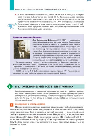 198
Раздел II. ЭЛЕКТРИЧЕСКИЕ ЯВЛЕНИЯ. ЭЛЕКТРИЧЕСКИЙ ТОК. Часть 2
4.	 В металлическом проводнике длиной 10 см и с площадью попереч­
ного сечения 0,4 см2 течет ток силой 80 А. Какова средняя скорость
направленного движения электронов в проводнике, если в каждом
кубическом сантиметре проводника 2,5 ⋅ 1022 свободных электронов?
5.	 Определите значение и знак заряда полученного иона, если: а) ней­
тральный атом Купрума утратил два электрона; б) нейтральный атом
Хлора присоединил один электрон.
Физика и техника в Украине
Лев Васильевич Шубников (1901–1937) — выдающийся
физик-экспериментатор с мировым именем. Значительную
часть своей недолгой жизни Л. В. Шубников жил и работал
в Харькове, где возглавлял созданную им лабораторию низ­
ких температур при Харьковском физико-техническом ин­
ституте. Лев Васильевич начал исследование металлов в так
называемом сверхпроводящем состоянии, в котором элек­
трическое сопротивление материала равно нулю. Важное
значение имели также эксперименты по получению сжи­
женных газов, в частности водорода, азота и кислорода.
Высшая награда для ученого — это использование его фамилии в названии от­
крытого им явления. «Эффект Шубникова — де Хааза», «фаза Шубникова», «метод
Обреимова — Шубникова» — это лишь несколько примеров вклада выдающегося
ученого в современную физику.
В 2001 г. в честь Л. В. Шубникова названа научная премия НАН Украины за вы­
дающиеся научные работы в области экспериментальной физики.
§ 37. Электрический ток в электролитах
	 Дистиллированная вода — диэлектрик, поскольку в ней почти нет свободных заряжен­
ных частиц; диэлектриком является и поваренная соль. Но если крупинку поваренной
соли бросить в дистиллированную воду, то полученный раствор хорошо будет прово­
дить ток. Почему это так? Откуда в растворе взялись свободные частицы, имеющие
электрический заряд?
1
Знакомимся с электролитами
Многие кристаллические вещества представляют собой положитель­
ные и отрицательные ионы, соединенные в одно целое силой электриче­
ского притяжения. Так, кристаллы натрий хлорида — поваренной соли
(NaСl) — состоят из положительных ионов Натрия (Na+) и отрицательных
ионов Хлора (Cl–) (рис. 37.1), кристаллы купрум (II) сульфата (CuSO4) —
из положительных ионов Купрума (Cu2+) и отрицательных ионов сульфата
(SO4
2–). Если такие вещества растворить в воде, они могут распасться на
отдельные ионы.
 