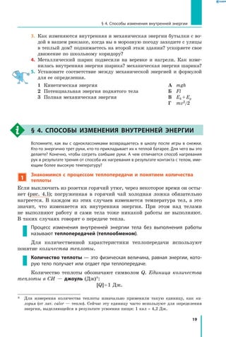 19
§ 4. Способы изменения внутренней энергии
3.	 Как изменяются внутренняя и механическая энергии бутылки с во-
дой в вашем рюкзаке, когда вы в морозную погоду заходите с улицы
в теплый дом? поднимаетесь на второй этаж здания? ускоряете свое
движение по школьному коридору?
4.	 Металлический шарик подвесили на веревке и нагрели. Как изме-
нилась внутренняя энергия шарика? механическая энергия шарика?
5.	 Установите соответствие между механической энергией и формулой
для ее определения.
1	 Кинетическая энергия
2	 Потенциальная энергия поднятого тела
3	 Полная механическая энергия
А	 mgh
Б	 Fl
В	 Ek + Ep
Г	 mv2/2
§ 4. Способы изменения внутренней энергии
	 Вспомните, как вы с одноклассниками возвращаетесь в школу после игры в снежки.
Кто-то энергично трет руки, кто-то прикладывает их к теплой батарее. Для чего вы это
делаете? Конечно, чтобы согреть озябшие руки. А чем отличается способ нагревания
рук в результате трения от способа их нагревания в результате контакта с телом, име-
ющим более высокую температуру?
1
Знакомимся с процессом теплопередачи и понятием количества
теплоты
Если выключить из розетки горячий утюг, через некоторое время он осты-
нет (рис. 4.1); погруженная в горячий чай холодная ложка обязательно
нагреется. В каждом из этих случаев изменяется температура тел, а это
значит, что изменяется их внутренняя энергия. При этом над телами	
не выполняют работу и сами тела тоже никакой работы не выполняют.
В таких случаях говорят о передаче тепла.
Процесс изменения внутренней энергии тела без выполнения работы
называют теплопередачей (теплообменом).
Для количественной характеристики теплопередачи используют	
понятие количества теплоты.
Количество теплоты — это физическая величина, равная энергии, кото-
рую тело получает или отдает при теплопередаче.
Количество теплоты обозначают символом  Q. Единица количества
теплоты в СИ — джоуль (Дж)*:
[Q] = 1 Дж.
*	 Для измерения количества теплоты изначально применяли такую единицу, как ка-
лория (от лат. calor  — тепло). Сейчас эту единицу часто используют для определения
энергии, выделяющейся в результате усвоения пищи: 1 кал = 4,2 Дж.
 