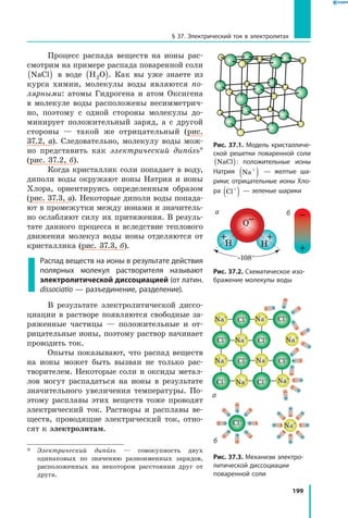 199
§ 37. Электрический ток в электролитах
Процесс распада веществ на ионы рас­
смотрим на примере распада поваренной соли
NaCl( ) в воде H O2( ). Как вы уже знаете из
курса химии, молекулы воды являются по­
лярными: атомы Гидрогена и атом Оксигена
в молекуле воды расположены несимметрич­
но, поэтому с одной стороны молекулы до­
минирует положительный заряд, а с другой
стороны — такой же отрицательный (рис.
37.2, а). Следовательно, молекулу воды мож­
но представить как электрический диполь*
(рис. 37.2, б).
Когда кристаллик соли попадает в воду,
диполи воды окружают ионы Натрия и ионы
Хлора, ориентируясь определенным образом
(рис. 37.3, а). Некоторые диполи воды попада­
ют в промежутки между ионами и значитель­
но ослабляют силу их притяжения. В резуль­
тате данного процесса и вследствие теплового
движения молекул воды ионы отделяются от
кристаллика (рис. 37.3, б).
Распад веществ на ионы в результате действия
полярных молекул растворителя называют
электролитической диссоциацией (от латин.
dissociatio — разъединение, разделение).
В результате электролитической диссо­
циации в растворе появляются свободные за­
ряженные частицы — положительные и от­
рицательные ионы, поэтому раствор начинает
проводить ток.
Опыты показывают, что распад веществ
на ионы может быть вызван не только рас­
творителем. Некоторые соли и оксиды метал­
лов могут распадаться на ионы в результате
значительного увеличения температуры. По­
этому расплавы этих веществ тоже проводят
электрический ток. Растворы и расплавы ве­
ществ, проводящие электрический ток, отно­
сят к электролитам.
*	 Электрический диполь — совокупность двух
одинаковых по значению разноименных зарядов,
расположенных на некотором расстоянии друг от
друга.
Рис. 37.1. Модель кристалличе­
ской решетки поваренной соли
NaCl( ): положительные ионы
Натрия Na+
( ) — желтые ша­
рики; отрицательные ионы Хло­
ра Cl−
( ) — зеленые шарики
O–
+ +
Н Н
∼108°
Рис. 37.2. Схематическое изо­
бражение молекулы воды
Рис. 37.3. Механизм электро­
литической диссоциации
поварен­ной соли
+
–
+
–
+
–+
–
+
–
+
–
+
–+
–
+
–
Cl–
+
–
+
–
+
–+
–
+
–
+
–
+
–+
–
Na+
б
б
+
–
+
–
+
–
+
–
+
–+
–
+
–
+
–
+
–
+
–
+
–
+
–
Cl–
Cl–
Cl–
Cl–
Cl–
Cl–
Cl–
Cl–
Na+
Na+
Na+
Na+
Na+
Na+ Na+
Na+
а
а
 