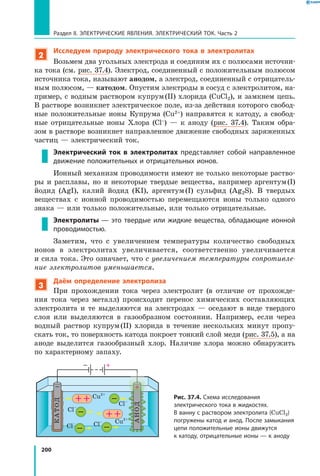 200
Раздел II. ЭЛЕКТРИЧЕСКИЕ ЯВЛЕНИЯ. ЭЛЕКТРИЧЕСКИЙ ТОК. Часть 2
2
Исследуем природу электрического тока в электролитах
Возьмем два угольных электрода и соединим их с полюсами источни­
ка тока (см. рис. 37.4). Электрод, соединенный с положительным полюсом
источника тока, называют анодом, а электрод, соединенный с отрицатель­
ным полюсом, — катодом. Опустим электроды в сосуд с электролитом, на­
пример, с водным раствором купрум (II) хлорида (CuСl2), и замкнем цепь.
В растворе возникнет электрическое поле, из-за действия которого свобод­
ные положительные ионы Купрума (Cu2+) направятся к  катоду, а  свобод­
ные отрицательные ионы Хлора (Cl–) — к  аноду (рис.  37.4). Таким обра­
зом в растворе возникнет направленное движение свободных заряженных
частиц — электрический ток.
Электрический ток в электролитах представляет собой направленное
движение положительных и отрицательных ионов.
Ионный механизм проводимости имеют не только некоторые раство­
ры и расплавы, но и некоторые твердые вещества, например аргентум (I)
йодид (AgI), калий йодид (KI), аргентум (I) сульфид (Ag2S). В твердых
веществах с ионной проводимостью перемещаются ионы только одного
знака — или только положительные, или только отрицательные.
Электролиты — это твердые или жидкие вещества, обладающие ионной
проводимостью.
Заметим, что с увеличением температуры количество свободных
ионов в электролитах увеличивается, соответственно увеличивается
и сила тока. Это означает, что с увеличением температуры сопротивле­
ние электролитов уменьшается.
3
Даём определение электролиза
При прохождении тока через электролит (в отличие от прохожде­
ния тока через металл) происходит перенос химических составляющих
электролита и те выделяются на электродах  — оседают в виде твердого
слоя или выделяются в газообразном состоянии. Например, если через
вод­ный раствор купрум (II) хлорида в течение нескольких минут пропу­
скать ток, то поверхность катода покроет тонкий слой меди (рис. 37.5), а на
аноде выделится газообразный хлор. Наличие хлора можно обнаружить
по характерному запаху.
Рис. 37.4. Схема исследования
электрического тока в жидкостях.
В ванну с раствором электролита (CuСl2)
погружены катод и анод. После замыкания
цепи положительные ионы движутся
к катоду, отрицательные ионы — к аноду
Cu2+
Cu2+
Cl–
Cl–
Cl–
Cl–
 