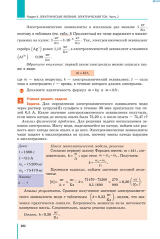 202
Раздел II. ЭЛЕКТРИЧЕСКИЕ ЯВЛЕНИЯ. ЭЛЕКТРИЧЕСКИЙ ТОК. Часть 2
Электрохимические эквиваленты в миллионы раз меньше 1
кг
Кл
,
поэтому в таблицах (см. табл. 8 Приложения) их чаще выражают в милли­
граммах на кулон: 1 1 10 6мг
Кл
кг
Кл
= ⋅ −
. Так, электрохимический эквивалент
серебра Ag+
( ) равен 1 12,
мг
Кл
, а электрохимический эквивалент алюминия
Al3+
( ) — 0 09,
мг
Кл
.
Обратите внимание: первый закон электролиза можно записать так­
же в виде:
m kIt= ,
где m — масса вещества; k — электрохимический эквивалент; I — сила
тока в электролите; t — время, в течение которого длился электролиз.
Докажите идентичность формул m kq= и m kIt= .
5
Учимся решать задачи
Задача. Для определения электрохимического эквивалента меди
через раствор купрум (II) сульфата в течение 30 мин пропускали ток си­
лой  0,5  А. Какое значение электрохимического эквивалента получили,
если масса катода до начала опыта была 75,20 г, а после опыта — 75,47 г?
Анализ физической проблемы. Для решения задачи воспользуемся за­
коном электролиза. Массу меди, выделившейся на катоде, найдем как раз­
ность масс катода после опыта и до него. Электрохимические эквиваленты
чаще подают в миллиграммах на кулон, поэтому массы катода выразим
в миллиграммах.
Дано:
t =1800 с
I = 0 5, А
m1 75200= мг
m2 75470= мг
Поиск математической модели, решение
Согласно первому закону Фарадея имеем: m kIt k
m
It
= ⇒ =, сле­
довательно,m kIt k
m
It
= ⇒ = ; при этом m m m= −2 1. Получаем:
k
m m
It
=
−2 1
.
Проверим единицу, найдем значение искомой вели­
чины:
k[ ]= =
⋅
мг
А с
мг
Кл
; k = = =
−
⋅
75470 75200
0 5 1800
270
900
0 30
,
,  
мг
Кл



 .
Найти:
k — ?
Анализ результата. Сравнив полученное значение электрохимиче­
ского эквивалента меди с табличным k =



0 33,
мг
Кл
, видим, что зна­
чения практически совпали. Погрешность возникла из-за неточности
измерения массы. Следовательно, задача решена правильно.
Ответ: k = 0,30
мг
Кл
.
 