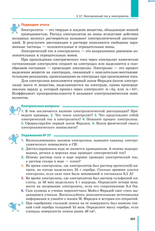 203
§ 37. Электрический ток в электролитах
Подводим итоги
Электролиты — это твердые и жидкие вещества, обладающие ионной
проводимостью. Распад электролитов на ионы вследствие действия
полярных молекул растворителя называют электролитической диссоциа­
цией. В результате диссоциации в растворе появляются свободные заря­
женные частицы — положительные и отрицательные ионы.
Электрический ток в электролитах — это направленное движение по­
ложительных и отрицательных ионов.
При прохождении электрического тока через электролит химические
составляющие электролита оседают на электродах или выделяются в газо­
образном состоянии — происходит электролиз. Электролиз — это процесс
выделения веществ на электродах, связанный с окислительно-восстанови­
тельными реакциями, происходящими на электродах при прохождении тока.
Для электролиза выполняется первый закон Фарадея (закон электро­
лиза): масса m вещества, выделяющегося на электроде, прямо пропорци­
ональна заряду q, который прошел через электролит: m = kq, или m kIt= .
Коэффициент пропорциональности k называют электрохимическим экви­
валентом.
Контрольные вопросы
1. В чем заключается явление электролитической диссоциации? При­
ведите примеры. 2. Что такое электролит? 3. Что представляет собой
электрический ток в электролитах? 4. Опишите процесс электролиза.
5. Сформулируйте первый закон Фарадея. 6. Каков физический смысл
электрохимического эквивалента?
Упражнение № 37
1.	 Воспользовавшись законом электролиза, выведите единицу электро­
химического эквивалента в СИ.
2.	 Дистиллированная вода не является проводником. А почему водопро­
водная, речная и морская вода проводит электрический ток?
3.	 Почему раствор соли в воде хорошо проводит электрический ток,
а раствор сахара в воде — плохо?
4.	 Во время электролиза, где электролитом был раствор аргентум (I) ни­
трата, на катоде выделилось 25 г серебра. Сколько времени длился
электролиз, если сила тока была неизменной и составляла 0,5 А?
5.	 Во время электролиза, где электролитом был раствор сульфатной ки­
слоты, за 50 мин выделилось 3 г водорода. Определите потери мощ­
ности на нагревание электролита, если его сопротивление 0,4 Ом.
6.	 Сын кузнеца и ученик переплетчика Майкл Фарадей смог стать вы­
дающимся ученым. Воспользуйтесь дополнительными источниками
информации и узнайте о жизни М. Фарадея и истории его открытий.
7.	 При серебрении стальной ложки на ее поверхность был нанесен тон­
кий слой серебра толщиной 55 мкм. Определите массу серебра, если
площадь поверхности ложки равна 40 см2.
 