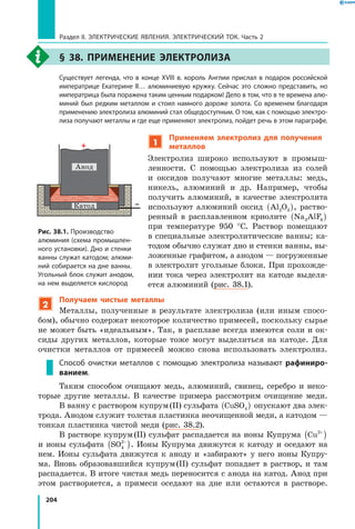 204
Раздел II. ЭЛЕКТРИЧЕСКИЕ ЯВЛЕНИЯ. ЭЛЕКТРИЧЕСКИЙ ТОК. Часть 2
§ 38. Применение электролиза
	 Существует легенда, что в конце XVIII в. король Англии прислал в подарок российской
императрице Екатерине II… алюминиевую кружку. Сейчас это сложно представить, но
императрица была поражена таким ценным подарком! Дело в том, что в те времена алю­
миний был редким металлом и стоил намного дороже золота. Со временем благодаря
применению электролиза алюминий стал общедоступным. О том, как с помощью электро­
лиза получают металлы и где еще применяют электролиз, пойдет речь в этом параграфе.
1
Применяем электролиз для получения
металлов
Электролиз широко используют в промыш­
ленности. С помощью электролиза из солей
и оксидов получают многие металлы: медь,
никель, алюминий и др. Например, чтобы
получить алюминий, в качестве электролита
используют алюминий оксид Al O2 3( ), раство­
ренный в расплавленном криолите Na AlF3 6( )
при температуре 950 °С. Раствор помещают
в специальные электролитические ванны; ка­
тодом обычно служат дно и стенки ванны, вы­
ложенные графитом, а анодом — погруженные
в электролит угольные блоки. При прохожде­
нии тока через электролит на катоде выделя­
ется алюминий (рис. 38.1).
2
Получаем чистые металлы
Металлы, полученные в результате электролиза (или иным спосо­
бом), обычно содержат некоторое количество примесей, поскольку сырье
не может быть «идеальным». Так, в расплаве всегда имеются соли и ок­
сиды других металлов, которые тоже могут выделиться на катоде. Для
очистки металлов от примесей можно снова использовать электролиз.
Способ очистки металлов с помощью электролиза называют рафиниро-
ванием.
Таким способом очищают медь, алюминий, свинец, серебро и неко­
торые другие металлы. В качестве примера рассмотрим очищение меди.
В ванну с раствором купрум (II) сульфата CuSO4( ) опускают два элек­
трода. Анодом служит толстая пластинка неочищенной меди, а катодом —
тонкая пластинка чистой меди (рис. 38.2).
В растворе купрум (II) сульфат распадается на ионы Купрума Cu2+
( )
и ионы сульфата SO4
2−
( ). Ионы Купрума движутся к катоду и оседают на
нем. Ионы сульфата движутся к аноду и «забирают» у него ионы Купру­
ма. Вновь образовавшийся купрум (II) сульфат попадает в раствор, и там
распадается. В итоге чистая медь переносится с анода на катод. Анод при
этом растворяется, а  примеси оседают на дне или остаются в растворе.
Рис. 38.1. Производство
алюминия (схема промышлен­
ного установки). Дно и стенки
ванны служат катодом; алюми­
ний собирается на дне ванны.
Угольный блок служит анодом,
на нем выделяется кислород
Aнод
Кaтод
 
