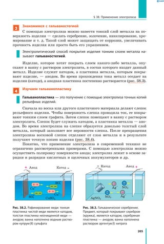 205
§ 38. Применение электролиза
3
Знакомимся с гальваностегией
С помощью электролиза можно нанести тонкий слой металла на по­
верхность изделия — сделать серебрение, золочение, никелирование, хро­
мирование и т. д. Такой слой может защищать от коррозии, увеличивать
прочность изделия или просто быть его украшением.
Электролитический способ покрытия изделия тонким слоем металла на­
зывают гальваностегией.
Изделие, которое хотят покрыть слоем какого-либо металла, опу­
скают в ванну с раствором электролита, в состав которого входит данный
металл. Изделие служит катодом, а пластинка металла, которым покры­
вают изделие, — анодом. Во время прохождения тока металл оседает на
изделии (катоде), а анодная пластинка постепенно растворяется (рис. 38.3).
4
Изучаем гальванопластику
Гальванопластика — это получение с помощью электролиза точных копий
рельефных изделий.
Сначала из воска или другого пластичного материала делают слепок
рельефного изделия. Чтобы поверхность слепка проводила ток, ее покры­
вают тонким слоем графита. Затем слепок помещают в ванну с раствором
электролита. Слепок будет служить катодом, а пластинка металла — ано­
дом. Во время электролиза на слепке образуется довольно толстый слой
металла, который заполняет все неровности слепка. После прекращения
электролиза восковой слепок отделяют от слоя металла и в результате
получают точную копию изделия (рис. 38.4).
Понятно, что применение электролиза в современной технике не
ограничено рассмотренными примерами. С помощью электролиза можно
осуществить полировку поверхности анода; электролиз лежит в основе за­
рядки и разрядки кислотных и щелочных аккумуляторов и др.
Рис. 38.2. Рафинирование меди: тонкая
пластинка чистой меди является катодом,
толстая пластинка неочищенной меди —
анодом; ванна наполнена водным раство­
ром купрум (II) сульфата
CuSO4
SO4
2–
SO4
2–
Cu
2+
Cu
2+
Катод КатодАнод Анод
Рис. 38.3. Гальваническое серебрение.
Предмет, который покрывают серебром
(кружка), является катодом, серебряная
пластинка — анодом; ванна наполнена
раствором аргентум (I) нитрата
Ag
+
Ag
+
AgNO3
NO3
–
NO3
–
 