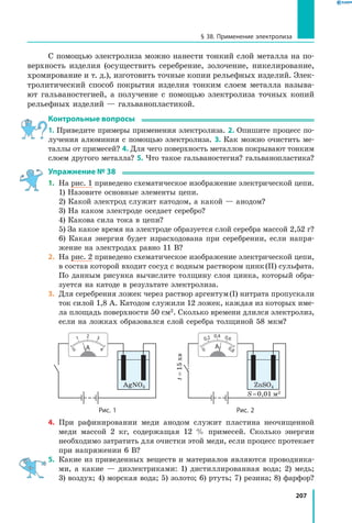 207
§ 38. Применение электролиза
С помощью электролиза можно нанести тонкий слой металла на по­
верхность изделия (осуществить серебрение, золочение, никелирование,
хромирование и т. д.), изготовить точные копии рельефных изделий. Элек­
тролитический способ покрытия изделия тонким слоем металла называ­
ют гальваностегией, а получение с помощью электролиза точных копий
рельефных изделий — гальванопластикой.
Контрольные вопросы
1. Приведите примеры применения электролиза. 2. Опишите процесс по­
лучения алюминия с помощью электролиза. 3. Как можно очистить ме­
таллы от примесей? 4. Для чего поверхность металлов покрывают тонким
слоем другого металла? 5. Что такое гальваностегия? гальванопластика?
Упражнение № 38
1.	 На рис. 1 приведено схематическое изображение электрической цепи.
	 1) Назовите основные элементы цепи.
	 2) Какой электрод служит катодом, а какой — анодом?
	 3) На каком электроде оседает серебро?
	 4) Какова сила тока в цепи?
	 5) За какое время на электроде образуется слой серебра массой 2,52 г?
	 6) Какая энергия будет израсходована при серебрении, если напря­
жение на электродах равно 11 В?
2.	 На рис. 2 приведено схематическое изображение электрической цепи,
в состав которой входит сосуд с водным раствором цинк (II) сульфата.
По данным рисунка вычислите толщину слоя цинка, который обра­
зуется на катоде в результате электролиза.
3.	 Для серебрения ложек через раствор аргентум (I) нитрата пропускали
ток силой 1,8 А. Катодом служили 12 ложек, каждая из которых име­
ла площадь поверхности 50 см2. Сколько времени длился электролиз,
если на ложках образовался слой серебра толщиной 58 мкм?
	 Рис. 1 Рис. 2
t=15хв
AgNO3 ZnSO4
S = 0,01 м2
0 4
2 31
0
0,8
0,4 0,60,2
4.	 При рафинировании меди анодом служит пластина неочищенной
меди массой 2 кг, содержащая 12 % примесей. Сколько энергии
необходимо затратить для очистки этой меди, если процесс протекает
при напряжении 6 В?
5.	 Какие из приведенных веществ и материалов являются проводника­
ми, а какие — диэлектриками: 1) дистиллированная вода; 2) медь;
3) воздух; 4) морская вода; 5) золото; 6) ртуть; 7) резина; 8) фарфор?
 