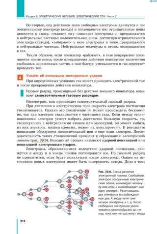 210
Раздел II. ЭЛЕКТРИЧЕСКИЕ ЯВЛЕНИЯ. ЭЛЕКТРИЧЕСКИЙ ТОК. Часть 2
Во-вторых, под действием поля свободные электроны движутся к по­
ложительному электроду (аноду) и поглощаются им; отрицательные ионы
движутся к аноду, «отдают» ему «лишние» электроны и превращаются
в нейтральные частицы; положительные ионы, достигнув отрицательного
электрода (катода), «забирают» у него электроны и тоже превращаются
в  нейтральные частицы. Нейтральные молекулы и атомы возвращаются
в газ.
Таким образом, если ионизатор «работает», в газе непрерывно появ­
ляются новые ионы; после прекращения действия ионизатора количество
свободных заряженных частиц в газе быстро уменьшается и газ перестает
проводить ток.
4
Узнаём об ионизации электронным ударом
При определенных условиях газ может проводить электрический ток
и после прекращения действия ионизатора.
Газовый разряд, происходящий без действия внешнего ионизатора, назы­
вают самостоятельным газовым разрядом.
Рассмотрим, как происходит самостоятельный газовый разряд.
При движении в электрическом поле скорость электрона постепенно
увеличивается. Однако это увеличение не может происходить бесконеч­
но, так как электрон сталкивается с частицами газа. Если между столк­
новениями электрон успеет набрать достаточно большую скорость, то,
столкнувшись с нейтральными атомом или молекулой, он может выбить
из них электрон, иными словами, может их ионизировать. В результате
ионизации образуются положительный ион и еще один электрон. После­
довательность таких столкновений приводит к образованию электронной
лавины (рис. 39.6). Описанный процесс называют ударной ионизацией или
ионизацией электронным ударом.
Электроны, образовавшиеся вследствие ударной ионизации, дви­
жутся к аноду и в конце концов поглощаются им. Но газовый разряд
не прекратится, если будут появляться новые электроны. Одним из ис­
точников новых электронов может быть поверхность катода. Дело в том,
Рис. 39.6. Схема развития
электронной лавины. Свободный
электрон, ускоренный электриче­
ским полем, ионизирует молеку­
лу или атом и высвобождает еще
один электрон. Разогнавшись,
два электрона высвобождают
еще два. К аноду летят уже
четыре электрона, и т. д. Число
свободных электронов увели­
чивается лавинообразно до тех
пор, пока они не достигнут анода
 