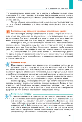 211
§ 39. Электрический ток в газах
что положительные ионы движутся к катоду и выбивают из него новые
электроны. Другими словами, вследствие бомбардировки катода положи­
тельными ионами происходит эмиссия (испускание) электронов с поверх­
ности катода.
Таким образом, самостоятельный газовый разряд поддерживается
за счет ударной ионизации и за счет эмиссии электронов с поверхности
катода.
5
Выясняем, когда возможна ионизация электронным ударом
Чтобы электрон смог при столкновении выбить электрон из нейтраль­
ных атома или молекулы, он должен приобрести достаточную кинетиче­
скую энергию. Это может произойти в двух случаях: если электрон будет
очень долго разгоняться или если он будет разгоняться очень быстро.
При нормальном давлении электроны в газах очень часто испыты­вают
столкновения с частицами газа, поэтому электрическое поле, в котором
движется электрон, должно быть достаточно сильным, чтобы электрон
успел до столкновения приобрести энергию, необходимую для ионизации.
Если же давление газа очень мало, то есть газ достаточно разрежен,
то время между столкновениями значительно увеличивается и электрон
может приобрести энергию, необходимую для ионизации молекулы (атома),
в более слабом поле.
Подводим итоги
При обычных условиях газ практически не содержит свободных за­
ряженных частиц, поэтому не проводит электрический ток. Чтобы
газ начал проводить ток, его необходимо ионизировать. Ионизацией газа
называют процесс образования положительных и отрицательных ионов
и свободных электронов из электрически нейтральных атомов и молекул.
Электрический ток в газах представляет собой направленное движе­
ние свободных электронов, положительных и отрицательных ионов.
Газовый разряд, происходящий только при наличии внешнего иони­
затора, называют несамостоятельным газовым разрядом. Разряд в газе,
происходящий без действия внешнего ионизатора, называют самостоятель­
ным газовым разрядом — он возможен за счет ионизации электронным
ударом и за счет эмиссии электронов с поверхности катода.
Контрольные вопросы
1. Почему при обычных условиях газ не проводит электрический ток?
2. Какой газ называют ионизированным? 3. Что такое ионизация? 4. Ка­
кой разряд в газе называют несамостоятельным? 5. Почему после окон­
чания действия ионизатора несамостоятельный газовый разряд быстро
прекращается? 6. Дайте определение самостоятельного газового разряда.
7. Опишите механизм ударной ионизации. 8. Каким еще путем, кроме
ионизации электронным ударом, восполняется недостаток свободных
электронов при самостоятельном газовом разряде?
 