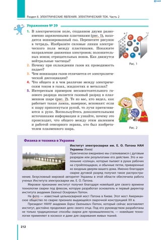 212
Раздел II. ЭЛЕКТРИЧЕСКИЕ ЯВЛЕНИЯ. ЭЛЕКТРИЧЕСКИЙ ТОК. Часть 2
Упражнение № 39
1.	 В электрическом поле, созданном двумя разно­
именно заряженными пластинами (рис. 1), нахо­
дится ионизированный газ. Перенесите рисунок
в тетрадь. Изобразите силовые линии электри­
ческого поля между пластинами. Покажите
направление движения электронов; положитель­
ных ионов; отрицательных ионов. Как движутся
нейтральные частицы?
2.	 Почему при охлаждении газов их проводимость
падает?
3.	 Чем ионизация газов отличается от электролити­
ческой диссоциации?
4.	 Что общего и в чем различие между электриче­
ским током в газах, жидкостях и металлах?
5.	 Интересным примером несамостоятельного га­
зового разряда является газовый разряд в плаз­
менном шаре (рис. 2). Те из вас, кто видел, как
работает такая лампа, наверное, вспомнят: если
к шару прикоснуться рукой, то лучи притягива­
ются к руке. Воспользуйтесь дополнительными
источниками информации и узнайте, почему это
происходит, что общего между этим явлением
и  работой сенсорного экрана, кто был изобрета­
телем плазменного шара.
Физика и техника в Украине
Институт электросварки им. Е. О. Патона НАН
Украины (Киев)
Практически ежедневно мы сталкиваемся с дуговым
разрядом или результатами его действия. Это и ма­
ленькие «солнца», которые пылают в руках рабочих
на стройплощадках, и обычные петли, приваренные
ко входным дверям вашего дома. Именно благодаря
сварке дуговой разряд получил такое распростра­
нение. Безусловный мировой авторитет Украины в этой области обеспечила работа
ученых Института электросварки им. Е. О. Патона.
Мировое признание институт получил благодаря новейшей для своего времени
технологии сварки под флюсом, которую разработал основатель и первый директор
института академик Евгений Оскарович Патон.
На фото — известный цельносварной мост Патона в Киеве. Этот мост Американ­
ское общество по сварке признало выдающейся сварочной конструкцией ХХ в.
Президент НАНУ академик Борис Евгеньевич Патон, который сейчас возглавляет
институт, достойно продолжил дело своего отца. Под его руководством разработаны
не только традиционные способы сварки для промышленности, — новейшие техно­
логии применяют в космосе и даже для сваривания живых тканей.
Рис. 1
Рис. 2
 