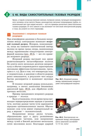 213
§ 40. Виды самостоятельных газовых разрядов
	 Яркие, а порой и опасные явления: молния, полярное сияние, пугающие неосведомлен­
ного человека «огни святого Эльма», разноцветное свечение газоразрядных трубок, ос­
лепительный свет при сварке металла — всё это примеры различных самостоятельных
газовых разрядов. От чего зависит и как возникает тот или иной электрический разряд
в газах, вы узнаете из этого параграфа.
1
Знакомимся с искровым газовым
разрядом
При атмосферном давлении и большом напря­
жении между электродами возникает искро-
вой газовый разряд. Искорки, появляющие­
ся, когда вы снимаете синтетический свитер;
молния во время грозы; искра, возникающая
между заряженными кондукторами электро­
форной машины (рис. 40.1), — все это приме­
ры искрового разряда.
Искровой разряд выглядит как яркие
разветвляющиеся зигзагообразные полоски
Он длится всего несколько десятков микросе­
кунд и обычно сопровождается характерными
звуковыми эффектами (потрескивание, треск,
гром и т. п.). Дело в том, что температура газа,
а следовательно, и давление в области разряда
резко повышаются, в  результате чего воздух
быстро расширяется и  возникают звуковые
волны.
В технике искровой разряд используют,
например, в свечах зажигания бензиновых
двигателей (рис. 40.2), для обработки особо
прочных металлов.
Пример грандиозного искрового разряда
в природе — молния.
Было установлено, что во время грозы про­
исходит перераспределение зарядов в грозовой
туче, поэтому разные части тучи заряжаются
зарядами противоположных знаков. Обычно
нижние слои тучи имеют отрицательный за­
ряд, а верхние — положительный.
Напряжение между двумя тучами,
обращенными друг к другу разноименно
заряженными частями, или напряжение
между тучей и Землей достигают нескольких
сотен миллионов вольт. Благодаря ударной
Рис. 40.1. Искровой разряд
между заряженными кондукто­
рами электрофорной машины
Рис. 40.2. Электрическое на­
пряжение между электродами
свечи зажигания составляет
12–15 тыс. вольт
 