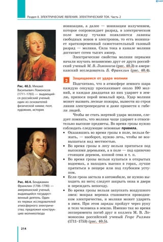 214
Раздел II. ЭЛЕКТРИЧЕСКИЕ ЯВЛЕНИЯ. ЭЛЕКТРИЧЕСКИЙ ТОК. Часть 2
ионизации, а далее — ионизации излучением,
которое сопровождает разряд, в электрическом
поле между тучами появляются лавины
свободных ионов и электронов, то есть возника­
ет кратковременный самостоятельный газовый
разряд — молния. Сила тока в канале молнии
достигает сотен тысяч ампер.
Электрические свойства молнии первыми
начали изучать независимо друг от друга россий­
ский ученый М. В. Ломоносов (рис. 40.3) и амери­
канский исследователь Б. Франклин (рис. 40.4).
2
Защищаемся от удара молнии
Подсчитано, что в атмосфере земного шара
каждую секунду проскакивает около 100 мол­
ний, и каждая двадцатая из них ударяет в зем­
лю, принося порой немалый вред. Удар молнии
может вызвать лесные пожары, вывести из строя
линии электропередачи и даже привести к гибе­
ли людей.
Чтобы не стать жертвой удара молнии, сле­
дует помнить, что молния чаще ударяет в относи­
тельно высокие предметы. Во время грозы нужно
соблюдать следующие основные правила.
•	 Оказавшись во время грозы в поле, нельзя бе­
жать, — наоборот, нужно лечь, чтобы не воз­
вышаться над местностью.
•	 Во время грозы в лесу нельзя прятаться под
высокими деревьями, а в поле — под одиночно
стоящим деревом, копной сена и т. п.
•	 Во время грозы нельзя купаться в открытых
водоемах, а находясь высоко в горах, лучше
прятаться в пещере или под глубоким усту­
пом.
•	 Если гроза застала в автомобиле, не нужно вы­
ходить из него; следует закрыть окна и двери
и переждать непогоду.
•	 Во время грозы нельзя запускать воздушного
змея: мокрая веревка становится проводни­
ком электричества, и молния может ударить
в  змея. При этом заряды пройдут через руку
и тело человека в землю. Именно так во время
эксперимента погиб друг и коллега М.  В. Ло­
моносова российский ученый Георг Рихман
(1711–1753) (рис. 40.5).
Рис. 40.3. Михаил
Васильевич Ломоносов
(1711–1765) — выдающий­
ся российский ученый;
один из основателей
физической химии; поэт,
художник, историк
Рис. 40.4. Бенджамин
Франклин (1706–1790) —
американский ученый,
выдающийся государст­
венный деятель. Один
из первых исследователей
атмосферного электриче­
ства; предложил конструк­
цию молниеотвода
 