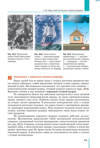 215
§ 40. Виды самостоятельных газовых разрядов
3
Знакомимся с коронным газовым разрядом
Перед грозой или во время грозы у острых выступов предметов ино­
гда можно наблюдать слабое фиолетовое свечение в виде короны, охваты­
вающей острие. Исследования показывают, что причина этого явления —
самостоятельный газовый разряд, который назвали коронным (рис. 40.6).
Выясним, почему и как возникает коронный газовый разряд.
На поверхности Земли под действием электрического поля грозовой
тучи скапливаются (индуцируются) заряды, по знаку противоположные
заряду нижнего слоя тучи. Особенно плотно такие заряды расположены
на острых частях предметов. В результате электрическое поле у острия
оказывается настолько сильным, что заряд стекает с заостренного предме­
та, ионизируя окружающий воздух. Поле является сильным только около
острия, поэтому коронные разряды наблюдаются лишь возле острых ча­
стей предметов.
На возникновении коронного разряда основано действие молние­
отвода. Молниеотвод представляет собой заостренный металлический
стержень, соединенный толстым проводником с металлическим предметом
(см. рис. 40.7). Стержень устанавливают выше самой высокой точки защи­
щаемого дома, а металлический предмет закапывают глубоко в землю (на
уровне грунтовых вод). Во время грозы на конце молниеотвода возникает
коронный разряд. В результате заряд не скапливается на доме, а стекает
с острия молниеотвода.
Рис. 40.5. Трагическая
гибель Георга Вильгельма
Рихмана 6 августа 1753 г.
(гравюра)
Рис. 40.6. «Огни святого
Эльма» — коронный разряд
около острых концов кора­
бельных мачт — много веков
вызывали ужас у мореплава­
телей, которые не могли пра­
вильно объяснить их природу
Рис. 40.7. Молниеотвод
(громоотвод): 1 — заострен­
ный металлический стержень;
2 — проводник — толстый
соединительный провод;
3 — металлический предмет,
закопанный глубоко в землю
1
2
3
 