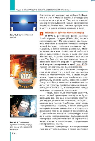 216
Раздел II. ЭЛЕКТРИЧЕСКИЕ ЯВЛЕНИЯ. ЭЛЕКТРИЧЕСКИЙ ТОК. Часть 2
Считается, что молниеотвод изобрел Б. Фран­
клин в 1752 г. Однако подобные конструкции
существовали и раньше. Так, для защиты от
молнии моряки Древней Греции привязывали
веревку к лезвию меча, сам меч прикрепляли
к мачте, а конец веревки опускали в море.
4
Наблюдаем дуговой газовый разряд
В 1802 г. российский физик Василий
Владимирович Петров (1761–1834) провел
следующий опыт. Он присоединил два уголь­
ных электрода к полюсам большой электри­
ческой батареи, соединил электроды друг
с  другом, а потом немного раздвинул. Меж­
ду кончиками электродов ученый наблюдал
яркое дугообразное пламя, а сами кончики
накалялись, излучая ослепительный белый
свет. Так был получен еще один вид самосто­
ятельного газового разряда — дуговой газо-
вый разряд (электрическая дуга) (рис. 40.8).
Какова же причина его возникновения?
Когда электроды соединены, электриче­
ская цепь замкнута и в ней идет достаточно
сильный электрический ток. В месте соеди­
нения сопротивление цепи наибольшее, сле­
довательно, именно здесь, согласно закону
Джоуля — Ленца, выделяется наибольшее ко­
личество теплоты. Концы электродов накаля­
ются до 4000–7000 °С, и с поверхности катода
начинают «испаряться» электроны.
Теперь, даже если электроды развести,
через газовый промежуток между ними будет
проходить ток, так как в газе между электро­
дами будет достаточное количество свободных
заряженных частиц (свободные электроны,
«испарившиеся» с катода, а также свободные
электроны и ионы, появившиеся в результате
ионизации газа из-за высокой температуры).
В  дальнейшем высокая температура като­
да и  анода поддерживается бомбардировкой
электродов положительными и  отрицатель­
ными ионами и электронами, ускоренными
электрическим полем.
Высокая температура ионизированного
газа при дуговом разряде, а также излучение
Рис. 40.8. Дуговой газовый
разряд
Рис. 40.9. Применение
дугового газового разряда
для плавки (а) и сварки (б)
металлов
а
б
 