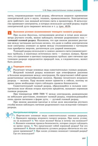 217
§ 40. Виды самостоятельных газовых разрядов
света, сопровождающее такой разряд, обеспечили широкое применение
электрической дуги в науке, технике, промышленности. Электрическая
дуга «работает» как мощный источник света в прожекторах. В металлур­
гии применяют электропечи, в которых используют дуговой разряд; жаром
электрической дуги сваривают металлы и т. д. (рис. 40.9).
5
Выясняем условия возникновения тлеющего газового разряда
При низком давлении, составляющем десятые и сотые доли милли­
метра ртутного столба, можно наблюдать свечение разреженного газа  —
тлеющий газовый разряд. Напомним, что при низком давлении расстоя­
ние между частицами настолько велико, что даже в слабом электрическом
поле электроны успевают за время между столкновениями с  частицами
газа приобрести энергию, достаточную для ударной ионизации.
Тлеющий разряд используют в лампах дневного света (люминесцент­
ных трубках), в квантовых источниках света — газовых лазерах. Кроме
того, его применяют в цветных газоразрядных трубках: цвет свечения при
тлеющем разряде определяется природой газа, а следовательно, может
быть разным.
Подводим итоги
Различают четыре основных вида самостоятельных газовых разрядов.
Искровой газовый разряд возникает при атмосферном давлении
и большом напряжении между электродами. Он представляет собой яркие
разветвленные зигзагообразные полоски. Пример гигантского искрового
разряда — молния. Удар молнии может привести к гибели, поэтому во
время грозы необходимо строго соблюдать правила безопасности.
Самостоятельный газовый разряд, образующийся в сильном элек­
трическом поле вблизи острых выступов предметов, называют коронным
газовым разрядом.
При температуре 4000–7000 °С между электродами, разведенными
на небольшое расстояние, возникает газовый разряд, сопровождающийся
очень ярким свечением в форме дуги, — дуговой газовый разряд.
При низком давлении (десятые и сотые доли миллиметра ртутного
столба) можно наблюдать свечение разреженного газа вследствие тлеющего
разряда.
Контрольные вопросы
1. Перечислите основные виды самостоятельных газовых разрядов.
2.  Приведите примеры искрового газового разряда. При каких услови­
ях он возникает? 3. Что такое молния? Когда и почему она возникает?
4. Назовите основные правила безопасности, которые следует соблюдать
во время грозы. 5. Что представляет собой коронный разряд? Где его
применяют? 6. Какие особенности дугового разряда обеспечили его ши­
рокое применение? 7. При каких условиях возникает тлеющий разряд?
Где его используют?
 