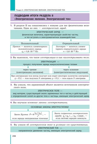 218
Раздел II. ЭЛЕКТРИЧЕСКИЕ ЯВЛЕНИЯ. ЭЛЕКТРИЧЕСКИЙ ТОК
ПОДВОДИМ ИТОГИ РАЗДЕЛА II
«Электрические явления. Электрический ток»
1.	 В разделе II вы ознакомились с новыми для вас физическими вели­
чинами. Одна из них — электрический заряд.
ЭЛЕКТРИЧЕСКИЙ ЗАРЯД —
физическая величина, характеризующая свойство частиц
и тел вступать в электромагнитное взаимодействие
Положительный
Протон — носитель элементарного
положительного заряда
qp = +1,6 ⋅ 10–19 Кл
Электрон — носитель элемен­
тарного отрицательного заряда
е = –1,6 ⋅ 10–19 Кл
Отрицательный
2. Вы выяснили, что такое электризация и как наэлектризовать тело.
ЭЛЕКТРИЗАЦИЯ —
процесс получения заряда макроскопическими телами
через трение
(электризация касанием)
При электризации тело всегда получает или отдает некоторое количество электронов:
q = –N | e | — тело получило N электронов; q = +N | e | — тело отдало N электронов
через влияние
(электростатическая индукция)
3. 	Вы узнали, что заряженный объект является источником электриче­
ского поля.
ЭЛЕКТРИЧЕСКОЕ ПОЛЕ —
вид материи, существующий около заряженных тел и частиц и действующий
с определенной силой на другие тела и частицы, имеющие электрический заряд
4. Вы изучили основные законы электростатики.
ОСНОВНЫЕ ЗАКОНЫ ЭЛЕКТРОСТАТИКИ
Закон Кулона: F k
q q
r
=
⋅1 2
2
, —
если заряды неподвижные точечные
Закон сохранения электрического
заряда: q q qn1 2+ + + =... const , —
если система зарядов замкнута
5.	 Вы узнали об электрическом токе и условиях его существования.
ЭЛЕКТРИЧЕСКИЙ ТОК —
направленное движение частиц, имеющих электрический заряд
 