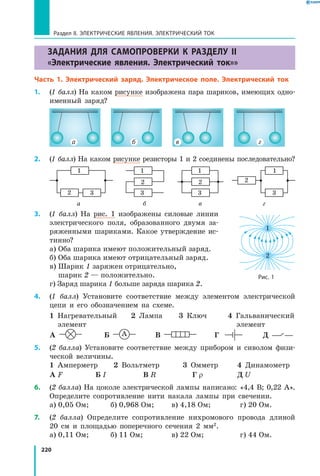 220
ЗАДАНИЯ ДЛЯ САМОПРОВЕРКИ К РАЗДЕЛУ II
«Электрические явления. Электрический ток»»
Часть 1. Электрический заряд. Электрическое поле. Электрический ток
1.	 (1 балл) На каком рисунке изображена пара шариков, имеющих одно­
именный заряд?
а б в г
2.	 (1 балл) На каком рисунке резисторы 1 и 2 соединены последовательно?
1
2 3 	
1
2
3 	
1
2
3 	
1
2
3
		 а	 б	 в	 г
3.	 (1 балл) На рис. 1 изображены силовые линии
электрического поля, образованного двумя за­
ряженными шариками. Какое утверждение ис­
тинно?
а) Оба шарика имеют положительный заряд.
б) Оба шарика имеют отрицательный заряд.
в) Шарик 1 заряжен отрицательно,
шарик 2 — положительно.
г) Заряд шарика 1 больше заряда шарика 2.
4.	 (1 балл) Установите соответствие между элементом электрической
цепи и его обозначением на схеме.
1  Нагревательный	 2  Лампа	 3  Ключ	 4  Гальванический
	 элемент				 элемент
А  	 Б  	 В  	 Г  	 Д 
5.	 (2 балла) Установите соответствие между прибором и сиволом физи­
ческой величины.
1  Амперметр	 2  Вольтметр	 3  Омметр	 4  Динамометр
А F	 Б I	 В R	 Г r	 Д U
6.	 (2 балла) На цоколе электрической лампы написано: «4,4 В; 0,22 А».
Определите сопротивление нити накала лампы при свечении.
а) 0,05 Ом; 	 б) 0,968 Ом; 	 в) 4,18 Ом; 	 г) 20 Ом.
7.	 (2 балла) Определите сопротивление нихромового провода длиной
20  см и площадью поперечного сечения 2 мм2.
а) 0,11 Ом; 	 б) 11 Ом; 	 в) 22 Ом;	 г) 44 Ом.
Рис. 1
2
1
Раздел II. ЭЛЕКТРИЧЕСКИЕ ЯВЛЕНИЯ. ЭЛЕКТРИЧЕСКИЙ ТОК
 