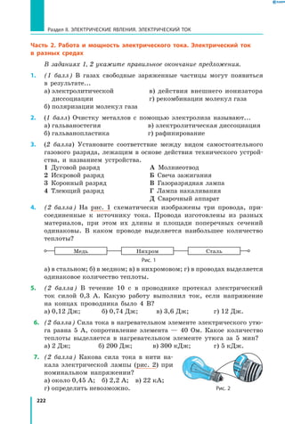 222
Раздел II. ЭЛЕКТРИЧЕСКИЕ ЯВЛЕНИЯ. ЭЛЕКТРИЧЕСКИЙ ТОК
Часть 2. Работа и мощность электрического тока. Электрический ток
в разных средах
В заданиях 1, 2 укажите правильное окончание предложения.
1.	 (1 балл) В газах свободные заряженные частицы могут появиться
в результате...
а) электролитической	 в) действия внешнего ионизатора
диссоциации		 г) рекомбинации молекул газа
б) поляризации молекул газа
2.	 (1 балл) Очистку металлов с помощью электролиза называют...
а) гальваностегия	 в) электролитическая диссоциация
б) гальванопластика	 г) рафинирование
3.	 (2 балла) Установите соответствие между видом самостоятельного
газового разряда, лежащим в основе действия технического устрой-
ства, и названием устройства.
1  Дуговой разряд
2  Искровой разряд
3  Коронный разряд
4  Тлеющий разряд
А  Молниеотвод
Б  Свеча зажигания
В  Газоразрядная лампа
Г  Лампа накаливания
Д  Сварочный аппарат
4.	 (2 балла) На рис. 1 схематически изображены три провода, при-
соединенные к источнику тока. Провода изготовлены из разных
материалов, при этом их длины и площади поперечных сечений
одинаковы. В каком проводе выделяется наибольшее количество
теплоты?
Медь Нихром Сталь
Рис. 1
а) в стальном; б) в медном; в) в нихромовом; г) в проводах выделяется
одинаковое количество теплоты.
5.	 (2 балла) В течение 10 с в проводнике протекал электрический
ток силой 0,3 А. Какую работу выполнил ток, если напряжение
на концах проводника было 4 В?
а) 0,12 Дж;	 б) 0,74 Дж;	 в) 3,6 Дж;	 г) 12 Дж.
 6.	 (2 балла) Сила тока в нагревательном элементе электрического утю-
га равна 5 А, сопротивление элемента — 40 Ом. Какое количество
теплоты выделяется в нагревательном элементе утюга за 5 мин?
а) 2 Дж;	 б) 200 Дж;	 в) 300 кДж;	 г) 5 кДж.
 7.	 (2 балла) Какова сила тока в нити на-
кала электрической лампы (рис. 2) при
номинальном напряжении?
а) около 0,45 А;  б) 2,2 А;  в) 22 кА; 
г) определить невозможно. Рис. 2
 