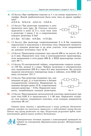 223
Задания для самопроверки к разделу II. Часть 2
 8.	 (2 балла) При серебрении изделия за 1 ч на катоде выделилось 2 г
серебра. Какой приблизительно была сила тока во время серебре­
ния?
а) 0,3 А;  б) 0,4 А;  в) 0,5 А;  г) 0,6 А.
9.	 (3 балла) Три резистора соединены в элек­
трическую цепь (рис. 3). Сколько теплоты
выделится в цепи за 2 с, если сила тока
в резисторе 1 равна 1 А, а сопротивление
каждого резистора 2 Ом?
а) 1 Дж;  б) 2 Дж;  в) 6 Дж;  г) 12 Дж.
10.	 (3 балла) Два резистора сопротивлениями 3 и 6 Ом соединены
параллельно и подключены к источнику тока. Определите мощность
тока в каждом резисторе и на всем участке, если напряжение
на зажимах источника тока 12 В.
11.	 (4 балла) Транспортер поднимает груз массой 300 кг на высоту 16 м
за 2 мин. Определите силу тока в электродвигателе тран­спортера,
если напряжение в сети равно 380 В, а КПД транспортера состав­
ляет 60  %.
12.	 (4 балла) В электрический чайник, сопротивление спирали которо­
го 110 Ом, налили 2 л воды. Чайник включили в электрическую
сеть напряжением 220 В и через 0,5 мин выключили. На сколько
градусов увеличилась температура воды в чайнике, если КПД чай­
ника составляет 70 %?
13.	 (4 балла) Три резистора соединены так, как
показано на рис. 4, и подключены к батарее
гальванических элементов. Напряжение на
зажимах батареи равно 12 В, сопротивление
каждого резистора — 6 Ом. Определите мощ­
ность, потребляемую каждым резистором.
14.	 (4 балла) Никелирование металлической пластины происходило при
силе тока 0,89 А и продолжалось 1 ч 36 мин. Определите толщи­
ну слоя никеля, покрывшего пластину, если площадь поверхности
пластины 96  см2.
Сверьте ваши ответы с приведенными в конце учебника. Отметьте
задания, которые вы выполнили правильно, и подсчитайте сумму баллов.
Потом эту сумму разделите на три. Полученный результат будет соот­
ветствовать уровню ваших учебных достижений.
Тренировочные тестовые задания с компьютерной проверкой вы
найдете на электронном образовательном ресурсе «Интерактивное
обучение».
1
2
3
Рис. 3
1 2
3
Рис. 4
 