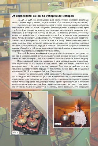 От лейденских банок до суперконденсаторов
На XVIII–XIX вв. приходится ряд изобретений, которые дошли до
нашего времени (разумеется, определенным образом модернизированными).
Например, изучая влияние электрического поля на разные объекты,
английский ученый Майкл Фарадей сконструировал клетку в виде куба
с  ребром 4 м, покрыл ее стенки материалом, являющимся хорошим про-
водником, и изолировал клетку от земли. По мнению ученого, это соору-
жение должно было стать надежной защитой от влияния электрического
поля. Чтобы проверить эффективность устройства, ученый взял сверхчув-
ствительный электроскоп и зашел с ним в клетку. Ассистенты создавали
извне мощные электрические разряды, но электроскоп не зарегистрировал
наличие электрического заряда в клетке. Устройство получило название
клетка Фарадея, и сейчас ее модернизированный аналог применяется для
защиты от действия электромагнитных полей.
Клеткой Фарадея «наоборот» пользуется большинство из нас, разогре-
вая еду в микроволновой печи. Металлический корпус печи и сетка, нане-
сенная на стекло дверцы, «не выпускают» электромагнитные волны наружу.
Электрический заряд и связанная с ним энергия имеют очень боль-
шой недостаток — их сложно накапливать. Мы все знаем «емкости для
электричества» — батареи и аккумуляторы. Еще одно устройство для на-
копления электрического заряда — лейденская банка (рис. 1), созданная
в середине XVIII в. в городе Лейден (Голландия).
Устройство представляет собой стеклянную банку, обклеенную изну-
три и снаружи металлической фольгой. Соединение с внутренней оболочкой
осуществляется с помощью металлического стержня, закрепленного внутри
банки. Чтобы зарядить лейденскую банку, нужно прикоснуться к стержню
заряженным телом (при этом банку необходимо держать в руке — так внеш-
няя оболочка банки соединяется с землей). Если проделать эту операцию
Рис. 2
Рис. 1
 