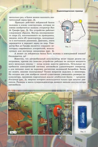 Энциклопедическая страница
А может ли лейденская банка быть полезна в повседневной жизни?
Оказывается, да!
Известно, что автомобильный аккумулятор весит свыше десяти ки-
лограммов, причем это тяжелое устройство работает на полную мощность
всего несколько секунд — когда нужно завести двигатель. Остальные по-
требности электрической системы автомобиля удовлетворяет генератор,
а  для питания ламп на парковке достаточно маленькой батарейки. Зачем
же возить лишние килограммы? Таким вопросом задались и инженеры.
На сегодня они уже изобрели способ существенно уменьшить размеры ак-
кумулятора, применив современный аналог лейденской банки — суперкон-
денсатор (рис. 5), энергия которого используется только при запуске дви-
гателя. Размеры и масса суперконденсатора намного меньше аккумулятора
автомобиля.
Рис. 4 Рис. 5
Рис. 3
1
2
несколько раз, в банке можно накопить зна-
чительный заряд (рис. 2).
Принцип действия лейденской банки
положен в основу конструкции, которая по
имени изобретателя названа генератор Ван
де Граафа (рис. 3). Это устройство работает
следующим образом. Внутрь изолированно-
го шара (1), изготовленного из проводника,
введена лента (2) транспортера, находящая-
ся в постоянном движении. Двигаясь, лента
заряжается и передает заряд на шар. Гене-
ратор Ван де Граафа является «сердцем» не-
которых современных ускорителей, исполь-
зуемых для изучения микромира (рис. 4).
 