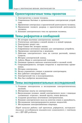 226
Раздел II. ЭЛЕКТРИЧЕСКИЕ ЯВЛЕНИЯ. ЭЛЕКТРИЧЕСКИЙ ТОК
Ориентировочные темы проектов
1.	 Электричество в жизни человека.
2.	 Современные бытовые и промышленные электрические устрой­
ства.
3.	 Применение электролиза в практической деятельности человека.
4.	 Применение газового разряда в практической деятельности
человека.
5.	 Влияние электрического тока на организм человека.
Темы рефератов и сообщений
1.	 Из истории изучения электрических явлений.
2.	 Статическая электрика в нашей жизни и в живой природе.
3.	 Электросмог вокруг нас.
4.	 Георг Симон Ом: история жизни.
5.	 Современные источники питания для электронных устройств.
6.	 Применение электричества в медицине.
7.	 Действие электрического тока на клетки растений, живых
существ.
8.	 История электрической лампы.
9.	 Азбука Морзе и электрический телеграф.
10.	 Основные правила монтажа осветительной и силовой сетей.
11. 	Сверхпроводимость: история открытия и перспективы приме­
нения.
12. 	История электролиза.
13. 	Вклад украинских ученых в развитие электросварки.
14.	 Как работает сенсорный экран.
15. 	Электрический ток в полупроводниках.
16.	 Как был изобретен молниеотвод.
Темы экспериментальных исследований
1.	 Создание электроскопа и исследование электростатических
явлений.
2.	 Интересные опыты по электростатике.
3. Визуализация силовых линий электрического поля с помощью
соломенных «стрелок», манной крупы, семян фенхеля.
4.	 Создание различных источников электропитания.
5.	 Влияние электрического поля на качество семян и урожайность.
6.	 Исследование электропроводности разных жидкостей.
7.	 Исследование электроснабжения квартиры.
Перед началом работы над проектом, рефератом, эксперимен­
тальным исследованием внимательно ознакомьтесь с советами
на с. 227–228 учебника.
 