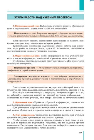 227
ЭТАПЫ РАБОТЫ НАД УЧЕБНЫМ ПРОЕКТОМ
1. Организационный этап. Выбор темы учебного проекта, обсуждение
цели и задач проекта, составление плана его реализации.
План проекта — это документ, который содержит заранее наме­
ченный порядок действий, необходимых для достижения цели проекта.
План помогает оценить собственные возможности и выявить про­
блемы, которые могут возникнуть во время работы.
Целесообразно определить содержание этапов работы над проек­
том, виды работ на каждом этапе, сроки их выполнения, обязанности
и ответственность каждого участника проекта.
2. Подготовительный этап. Поиск информации по теме учебного про­
екта, а также информации, помогающей в решении задач проекта.
Отобранные материалы следует сразу сортировать. Для этого часто
используют портфолио.
Портфолио проекта — это упорядоченная подборка материалов,
собранных с определенной целью.
Электронное портфолио проекта — это сборник электронных
материалов проекта, упорядоченных в соответствии с определенной
структурой.
Электронное портфолио позволяет осуществлять быстрый поиск до­
кументов; его легко редактировать, дополнять, переносить, хранить и т. д.
Используя дополнительную литературу, интернет-ресурсы и т. п.,
не забывайте сохранять ссылку на каждый источник информации —
записывать название ресурса, имя автора. Помните об авторском праве!
3. Проектный этап. Обработка собранной информации, создание мо­
делей, формулирование выводов и предложений.
Для уточнения собранной информации и получения дополнитель­
ной можно обращаться к справочникам, словарям, а также к учителю.
4. Этап оформления. Оформление результатов работы над учебным
проектом, создание презентации для защиты проекта.
Чтобы презентация проекта прошла успешно, нужно отвести вре­
мя для ее тщательной подготовки. Убедитесь, что все задания проекта
выполнены. Подготовьте доклад. Для доклада выбирайте самое главное,
излагайте свои мысли кратко, четко, понятно.
 