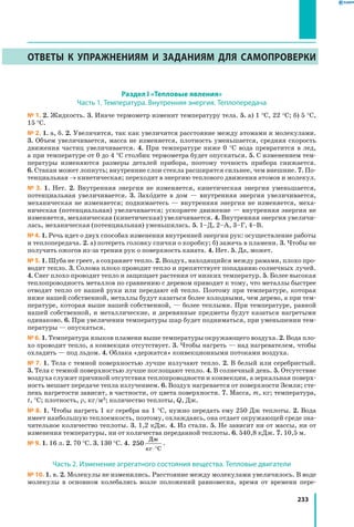 233
Ответы к упражнениям и заданиям для самопроверки
Раздел I «Тепловые явления»
Часть 1. Температура. Внутренняя энергия. Теплопередача
№ 1. 2. Жидкость. 3. Иначе термометр изменит температуру тела. 5. а) 1 °С, 22 °С; б) 5 °С,
15 °С.
№ 2. 1. а, б. 2. Увеличится, так как увеличится расстояние между атомами и молекулами.
3. Объем увеличивается, масса не изменяется, плотность уменьшается, средняя скорость
движения частиц увеличивается. 4. При температуре ниже 0 °С вода превратится в лед,
а при температуре от 0 до 4 °С столбик термометра будет опускаться. 5. С изменением тем­
пературы изменяются размеры деталей прибора, поэтому точность прибора снижается.
6. Стакан может лопнуть; внутренние слои стекла расширятся сильнее, чем внешние. 7. По­
тенциальная → кинетическая; переходит в энергию теплового движения атомов и молекул.
№ 3. 1. Нет. 2. Внутренняя энергия не изменяется, кинетическая энергия уменьшается,
потенциальная увеличивается. 3. Заходите в дом — внутренняя энергия увеличивается,
механическая не изменяется; поднимаетесь — внутренняя энергия не изменяется, меха­
ническая (потенциальная) увеличивается; ускоряете движение — внутренняя энергия не
изменяется, механическая (кинетическая) увеличивается. 4. Внутренняя энергия увеличи­
лась, механическая (потенциальная) уменьшилась. 5. 1–Д, 2–А, 3–Г, 4–В.
№ 4. 1. Речь идет о двух способах изменения внутренней энергии рук: осуществление работы
и теплопередача. 2. а) потереть головку спички о коробку; б) зажечь в пламени. 3. Чтобы не
получить ожогов из-за трения рук о поверхность каната. 4. Нет. 5. Да, может.
№ 5. 1. Шуба не греет, а сохраняет тепло. 2. Воздух, находящийся между рамами, плохо про­
водит тепло. 3. Солома плохо проводит тепло и препятствует попаданию солнечных лучей.
4. Снег плохо проводит тепло и защищает растения от низких температур. 5. Более высокая
теплопроводность металлов по сравнению с деревом приводит к тому, что металлы быстрее
отводят тепло от нашей руки или передают ей тепло. Поэтому при температуре, которая
ниже нашей собственной, металлы будут казаться более холодными, чем дерево, а при тем­
пературе, которая выше нашей собственной, — более теплыми. При температуре, равной
нашей собственной, и металлические, и деревянные предметы будут казаться нагретыми
одинаково. 6. При увеличении температуры шар будет подниматься, при уменьшении тем­
пературы — опускаться.
№ 6. 1. Температура языков пламени выше температуры окружающего воздуха. 2. Вода пло­
хо проводит тепло, а конвекция отсутствует. 3. Чтобы нагреть — над нагревателем, чтобы
охладить — под льдом. 4. Облака «держатся» конвекционными потоками воздуха.
№ 7. 1. Тела с темной поверхностью лучше излучают тепло. 2. В белый или серебристый.
3. Тела с темной поверхностью лучше поглощают тепло. 4. В солнечный день. 5. Отсутствие
воздуха служит причиной отсутствия теплопроводности и конвекции, а зеркальная поверх­
ность мешает передаче тепла излучением. 6. Воздух нагревается от поверхности Земли; сте­
пень нагретости зависит, в частности, от цвета поверхности. 7. Масса, m, кг; температура,
t, °С; плотность, r, кг/м3; количество теплоты, Q, Дж.
№ 8. 1. Чтобы нагреть 1 кг серебра на 1 °С, нужно передать ему 250 Дж теплоты. 2. Вода
имеет наибольшую теплоемкость, поэтому, охлаждаясь, она отдает окружающей среде зна­
чительное количество теплоты. 3. 1,2 кДж. 4. Из стали. 5. Не зависит ни от массы, ни от
изменения температуры, ни от количества переданной теплоты. 6. 540,8 кДж. 7. 10,5 м.
№ 9. 1. 16 л. 2. 70 °С. 3. 130 °С. 4. 250
Дж
кг⋅°C
.
Часть 2. Изменение агрегатного состояния вещества. Тепловые двигатели
№ 10. 1. в. 2. Молекулы не изменились. Расстояние между молекулами увеличилось. В воде
молекулы в основном колебались возле положений равновесия, время от времени пере­
 
