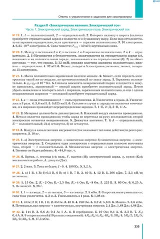 235
Раздел II «Электрические явления. Электрический ток»
Часть 1. Электрический заряд. Электрическое поле. Электрический ток
№ 19. 1. 1 — положительный, 2 — отрицательный. 2. Потереть палочку о шерсть (палочка
приобретет отрицательный заряд) и поднести ее к бумажному шару. Если шар оттолкнется,
то он заряжен отрицательно, если притянется — заряжен положительно. 3. 10 электронов.
4. 6,25 ⋅ 1018 электронов. 6. Сила тяжести; Fтяж = 50 мН; вертикально вниз.
№ 20. 1. Между пластинами 3 и 4; пластины 1 и 3 заряжены положительно, 2 и 4 — отри­
цательно. 2. 1) Начинаются в бесконечности, заканчиваются на отрицательном заряде (а),
начинаются на положительном заряде, заканчиваются на отрицательном (б); 2) на обоих
рисунках — тот, что справа. 3. 32 мкН; верхняя пластина заряжена положительно, ниж­
няя — отрицательно. 4. 32 мН. 6. Может, потеряла 5 электронов; не может; может, потеря­
ла 15 электронов.
№ 21. 1. Масса положительно заряженной палочки меньше. 2. Может, если передать элек­
троскопу такой же по модулю, но противоположный по знаку заряд. 3. Заряжена положи­
тельно. 4. q1 = q2 = 3⋅10–9 Кл. 5. Сначала заземлить незаряженный шарик и поднести к нему,
не прикасаясь, заряженный — первый шарик приобретет положительный заряд. Потом
убрать заземление и повторить опыт с шариком, заряженным положительно, и еще с одним
незаряженным шариком — последний приобретет отрицательный заряд.
№ 22. 1. а — силы отталкивания; б — силы притяжения. 2. Увеличится в 4 раза. 3. Увеличи­
лась в 3 раза. 4. 3,6 мкН. 5. 0,625 мкН. 6. Сильнее в случае а: заряды не являются точечны­
ми, и в шариках произойдет перераспределение зарядов. 7. 1–Б, 2–Д, 3–В, 4–А.
№ 23. 2. Материал должен быть диэлектриком. 3. Влажный воздух является проводником.
4. Металл является проводником; чтобы заряд не перетекал на руку исследователя; второй
электроскоп останется незаряженным. 5. Движутся хаотично. 7. 1) А — отрицательный,
Б — положительный; 2) а) останутся, б) не останутся.
№ 24. 3. Воздух в канале молнии нагревается (ток оказывает тепловое действие) и резко рас­
ширяется. 5. 18 кг.
№ 25. 1. а) Электрическая энергия → химическая энергия; б) химическая энергия → элек­
трическая энергия. 2. Соединить один электроскоп с отрицательным полюсом источника
тока, второй — с положительным. 3. Механическая энергия → электрическая энергия.
4. Элемент не будет работать. 6. ≈84,8 тыс. т.
№ 26. 6. Время, t, секунда (с); сила, F, ньютон (Н); электрический заряд, q, кулон (Кл);
механическая работа, A, джоуль (Дж).
№ 27. 2. 2 мин. 3. Тока не будет; I = 0. 4. 180 Кл. 5. 3,2 А.
№ 28. 1. а) 1 В, 4 В; б) 0,5 В, 6 В; в) 1 В, 7 В. 3. 40 В. 4. 12 В. 5. 396 кДж. 7. 2,5 кН/м;
не зависит.
№ 29. 1. 15 Ом. 2. R1 = 2 Ом; R2 = 2,5 Ом; R3 = 4 Ом; R4 = 8 Ом. 3. 225 В. 5. 60 Ом. 6. 0,25 А.
7. Не зависит. 8. 28 г.
№ 30. 1. 1 — из меди, 2 — из железа, 3 — из свинца. 2. 5 мОм. 3. Сопротивление уменьшится;
сила тока увеличится. 4. 2 м. 5. Уменьшилось в 4 раза. 6. 1,08 кг.
№ 31. 1. 4 Ом; 2 В; 1 В, 1 В. 2. 35 Ом. 3. 48 В. 4. 250 Ом. 5. 0,2 А; 5,6 В. 6. Можно. 7. 3,6 кОм.
8. Потенциальная энергия → кинетическая, внутренняя энергии; 2,4 Дж, 1,68 Дж; 4,08 Дж.
№ 32. 2. 144 В. 3. 0,6 А; 0,4 А; 1 А. 4. В серебряном. 5. 10 Ом; 0,4 А. 6. 2,3 В. 7. К2;
0,4 А. 8. 9 сопротивлений (10 разных соединений): 4R0; R0/4; R0; 4R0/3; 3R0/4; 5R0/2; 2R0/5;
5R0/3; 3R0/5. 9. 17,5 мОм.
Ответы к упражнениям и заданиям для самопроверки
 