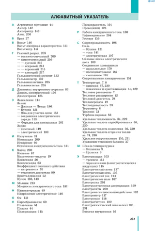 237
АЛФАВИТНЫЙ УКАЗАТЕЛЬ
A	 Агрегатное состояние  44
	 Ампер  142
	 Амперметр  143
	 Анод  200
Б	 Бриз  27
В	 Вольт  146
	 Вольт-амперная характеристка  151
	 Вольтметр  147
Г	 Газовый разряд  209
	 — несамостоятельный  209
	 — самостоятельный  210
	 — — дуговой  216
	 — — искровой  213
	 — — коронный  215
	 — — тлеющий  217
	 Гальванический элемент  132
	 Гальванометр  132
	 Гальванопластика  205
	 Гальваностегия  205
Д	 Двигатель внутреннего сгорания  83
	 Диполь электрический  199
	 Диэлектрики  125
З	 Заземление  114
	 Закон
	 — Джоуля — Ленца  186
	 — Кулона  121
	 — Ома для участка цепи  152
	 — сохранения электрического
заряда  113
	 — Фарадея для электролиза  201
	 Заряд
	 — точечный  119
	 — электрический  103
И 	 Излучение  31
	 Ионизация  209
	 Испарение  60
	 Источники электрического тока  131
К	 Катод  200
	 Кипение  67
	 Количество теплоты  19
	 Конвекция  26
	 Конденсация  63
	 Коэффициент полезного действия
	 — нагревателя  76
	 — теплового двигателя  80
	 Кристаллизация  52
	 Кулон  103, 143
М	 Молния  213
	 Мощность электрического тока  181
Н	 Наноматериалы  48
	 Напряжение электрическое  146
О	 Ом	 151
П	 Парообразование  60
	 Плавление  51
	 Плазма  44
	 Поляризация  115
	 Предохранитель  191
	 Проводники  125
Р 	 Работа электрического тока  180
	 Рафинирование  204
	 Реостат  156
С 	 Сверхпроводимость  196
	 Сила
	 — Кулона  121
	 — тока  141
	 — электрическая  107
	 Силовые линии электрического
поля  109
	 Соединение проводников
	 — параллельное  170
	 — последовательное  162
	 — смешанное  174
	 Сопротивление электрическое  151
Т	 Температура  7, 8
— кипения  67, 230
	 — плавления и кристализации  51, 229
	 Тепловое равновесие  7
	 Тепловое расширение  12
	 Тепловой двигатель  79
	 Теплопередача  19
	 Теплопроводность  23
	 Термометр  8
	 Топливо  73
	 Турбина паровая  83
У	 Удельная теплоемкость  34, 229
	 Удельная теплота парообразования  68,
230
	 Удельная теплота плавления  56, 230
	 Удельная теплота сгорания топли­
ва  74, 230
	 Удельное сопротивление  155, 231
	 Уравнение теплового баланса  37
Ш	 Шкала температурная
	 — Кельвина  9
	 — Цельсия  9
Э	 Электризация  103
	 — трением  112
	 — через влияние (электростатическая
индукция)  115
	 Электрическая схема  137
	 Электрическая цепь  136
	 Электрический ток  124
	 Электрическое поле  107
	 Электролиз  201
	 Электролитическая диссоциация  199
	 Электролиты  200
	 Электромагнитное взаимодействие  102
	 Электрометр  117
	 Электроскоп  116
	 Электросчетчик  180
	 Электрохимический эквивалент 201,
231
	 Энергия внутренняя  16
АЛФАВИТНЫЙ УКАЗАТЕЛЬ
 