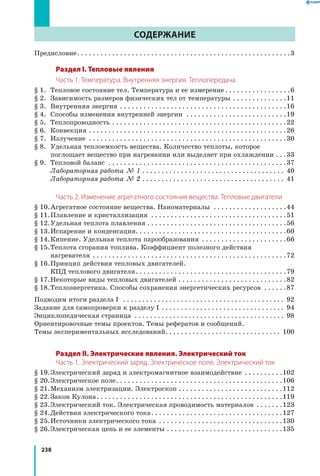 238
Содержание
Предисловие. . . . . . . . . . . . . . . . . . . . . . . . . . . . . . . . . . . . . . . . . . . . . . . . . . . . . . . 3
Раздел I. Тепловые явления
Часть 1. Температура. Внутренняя энергия. Теплопередача
§ 1.	Тепловое состояние тел. Температура и ее измерение. . . . . . . . . . . . . . . . . 6
§ 2.	Зависимость размеров физических тел от температуры . . . . . . . . . . . . . . 11
§ 3.	 Внутренняя энергия . . . . . . . . . . . . . . . . . . . . . . . . . . . . . . . . . . . . . . . . . . . 16
§ 4.	 Способы изменения внутренней энергии . . . . . . . . . . . . . . . . . . . . . . . . . . 19
§ 5.	 Теплопроводность. . . . . . . . . . . . . . . . . . . . . . . . . . . . . . . . . . . . . . . . . . . . . 22
§ 6.	 Конвекция. . . . . . . . . . . . . . . . . . . . . . . . . . . . . . . . . . . . . . . . . . . . . . . . . . . 26
§ 7.	 Излучение . . . . . . . . . . . . . . . . . . . . . . . . . . . . . . . . . . . . . . . . . . . . . . . . . . . 30
§ 8.	Удельная теплоемкость вещества. Количество теплоты, которое
поглощает вещество при нагревании или выделяет при охлаждении. . . 33
§ 9.	 Тепловой баланс . . . . . . . . . . . . . . . . . . . . . . . . . . . . . . . . . . . . . . . . . . . . . . 37
		 Лабораторная работа № 1. . . . . . . . . . . . . . . . . . . . . . . . . . . . . . . . . . . . . . 40
		 Лабораторная работа № 2. . . . . . . . . . . . . . . . . . . . . . . . . . . . . . . . . . . . . . 41
Часть 2. Изменение агрегатного состояния вещества. Тепловые двигатели
§ 10.	Агрегатное состояние вещества. Наноматериалы . . . . . . . . . . . . . . . . . . . 44
§ 11.	Плавление и кристаллизация . . . . . . . . . . . . . . . . . . . . . . . . . . . . . . . . . . . 51
§ 12.	Удельная теплота плавления. . . . . . . . . . . . . . . . . . . . . . . . . . . . . . . . . . . . 56
§ 13.	Испарение и конденсация. . . . . . . . . . . . . . . . . . . . . . . . . . . . . . . . . . . . . . .60
§ 14.	Кипение. Удельная теплота парообразования . . . . . . . . . . . . . . . . . . . . . . 66
§ 15.	Теплота сгорания топлива. Коэффициент полезного действия
нагревателя . . . . . . . . . . . . . . . . . . . . . . . . . . . . . . . . . . . . . . . . . . . . . . . . . . 72
§ 16.	Принцип действия тепловых двигателей.
КПД теплового двигателя. . . . . . . . . . . . . . . . . . . . . . . . . . . . . . . . . . . . . . . 79
§ 17.	Некоторые виды тепловых двигателей. . . . . . . . . . . . . . . . . . . . . . . . . . . . 82
§ 18.	Теплоэнергетика. Способы сохранения энергетических ресурсов . . . . . . 87
Подводим итоги раздела I . . . . . . . . . . . . . . . . . . . . . . . . . . . . . . . . . . . . . . . . . . . 92
Задание для самопроверки к разделу I . . . . . . . . . . . . . . . . . . . . . . . . . . . . . . . . . 94
Энциклопедическая страница . . . . . . . . . . . . . . . . . . . . . . . . . . . . . . . . . . . . . . . . 98
Ориентировочные темы проектов. Темы рефератов и сообщений.
Темы экспериментальных исследований. . . . . . . . . . . . . . . . . . . . . . . . . . . . . . . 100
Раздел II. Электрические явления. Электрический ток
Часть 1. Электрический заряд. Электрическое поле. Электрический ток
§ 19.	Электрический заряд и электромагнитное взаимодействие . . . . . . . . . . 102
§ 20.	Электрическое поле. . . . . . . . . . . . . . . . . . . . . . . . . . . . . . . . . . . . . . . . . . . 106
§ 21.	Механизм электризации. Электроскоп. . . . . . . . . . . . . . . . . . . . . . . . . . . 112
§ 22.	Закон Кулона. . . . . . . . . . . . . . . . . . . . . . . . . . . . . . . . . . . . . . . . . . . . . . . . 119
§ 23.	Электрический ток. Электрическая проводимость материалов . . . . . . . 123
§ 24.	Действия электрического тока. . . . . . . . . . . . . . . . . . . . . . . . . . . . . . . . . . 127
§ 25.	Источники электрического тока . . . . . . . . . . . . . . . . . . . . . . . . . . . . . . . . 130
§ 26.	Электрическая цепь и ее элементы. . . . . . . . . . . . . . . . . . . . . . . . . . . . . . 135
 