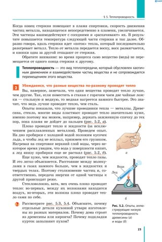 23
§ 5. Теплопроводность
Рис. 5.2. Опыты, иллю­
стрирующие низкую
теплопровод­ность
древесины (а)
и воды (б)
а
б
Когда конец стержня помещают в пламя спиртовки, скорость движения
частиц металла, находящегося непосредственно в пламени, увеличивается.
Эти частицы взаимодействуют с соседними и «раскачивают» их. В резуль-
тате повышается температура следующей части стержня и так далее. Об-
разно говоря, вдоль стержня идет «поток» тепла, который последовательно
разогревает металл. Тепло от металла передается воску, воск размягчается,
и кнопки одна за другой отпадают от стержня.
Обратите внимание: во время процесса само вещество (медь) не пере-
мещается от одного конца стержня к другому.
Теплопроводность — это вид теплопередачи, который обусловлен хаотич­
ным движением и взаимодействием частиц вещества и не сопровождается
перемещением этого вещества.
2
Убеждаемся, что разные вещества по-разному проводят тепло
Вы, наверное, замечали, что одни вещества проводят тепло лучше,
чем другие. Так, если поместить в стакан с горячим чаем две чайные лож-
ки — стальную и медную, то медная нагреется намного быстрее. Это зна-
чит, что медь лучше проводит тепло, чем сталь.
Опыты показали, что лучшие проводники тепла — металлы. Древе-
сина, стекло, многие виды пластмасс проводят тепло значительно хуже,
именно поэтому мы можем, например, держать зажженную спичку до тех
пор, пока пламя не дойдет до пальцев (рис. 5.2, а).
Плохо проводят тепло и жидкости (за исклю-
чением расплавленных металлов). Проведем опыт.
На дно пробирки с холодной водой положим кусочек
льда, а чтобы лед не всплыл, прижмем его грузиком.
Нагревая на спиртовке верхний слой воды, через не-
которое время увидим, что вода у поверхности кипит,
а  лед внизу пробирки еще не растаял (рис. 5.2, б).
Еще хуже, чем жидкости, проводят тепло газы.
И это легко объясняется. Расстояние между молеку-
лами в газах намного больше, чем в жидкостях и
твердых телах. Поэтому столкновение частиц и, со-
ответственно, передача энергии от одной частицы к
другой происходят реже.
Стекловолокно, вата, мех очень плохо проводят
тепло: во-первых, между их волокнами находится
воздух, во-вторых, эти волокна плохо проводят теп-
ло сами по себе.
Рассмотрите рис. 5.3, 5.4. Объясните, почему
отдельные детали кухонной утвари изготовле-
ны из разных материалов. Почему дома строят
из древесины или кирпича? Почему подкладки
курток заполняют пухом?
Лед
Вода
 