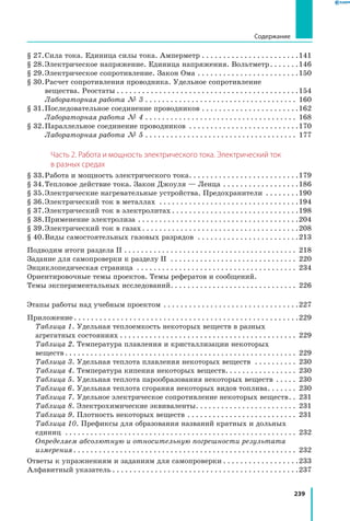 239
Содержание
§ 27.	Сила тока. Единица силы тока. Амперметр. . . . . . . . . . . . . . . . . . . . . . . 141
§ 28.	Электрическое напряжение. Единица напряжения. Вольтметр. . . . . . . 146
§ 29.	Электрическое сопротивление. Закон Ома. . . . . . . . . . . . . . . . . . . . . . . . 150
§ 30.	Расчет сопротивления проводника. Удельное сопротивление
вещества. Реостаты. . . . . . . . . . . . . . . . . . . . . . . . . . . . . . . . . . . . . . . . . . . 154
		 Лабораторная работа № 3. . . . . . . . . . . . . . . . . . . . . . . . . . . . . . . . . . . . . 160
§ 31.	Последовательное соединение проводников. . . . . . . . . . . . . . . . . . . . . . . 162
		 Лабораторная работа № 4. . . . . . . . . . . . . . . . . . . . . . . . . . . . . . . . . . . . . 168
§ 32.	Параллельное соединение проводников . . . . . . . . . . . . . . . . . . . . . . . . . . 170
		 Лабораторная работа № 5. . . . . . . . . . . . . . . . . . . . . . . . . . . . . . . . . . . . . 177
Часть 2. Работа и мощность электрического тока. Электрический ток
в разных средах
§ 33.	Работа и мощность электрического тока. . . . . . . . . . . . . . . . . . . . . . . . . . 179
§ 34.	Тепловое действие тока. Закон Джоуля — Ленца. . . . . . . . . . . . . . . . . . 186
§ 35.	Электрические нагревательные устройства. Предохранители . . . . . . . . 190
§ 36.	Электрический ток в металлах . . . . . . . . . . . . . . . . . . . . . . . . . . . . . . . . . 194
§ 37.	Электрический ток в электролитах. . . . . . . . . . . . . . . . . . . . . . . . . . . . . . 198
§ 38.	Применение электролиза. . . . . . . . . . . . . . . . . . . . . . . . . . . . . . . . . . . . . . 204
§ 39.	Электрический ток в газах. . . . . . . . . . . . . . . . . . . . . . . . . . . . . . . . . . . . . 208
§ 40.	Виды самостоятельных газовых разрядов . . . . . . . . . . . . . . . . . . . . . . . . 213
Подводим итоги раздела II . . . . . . . . . . . . . . . . . . . . . . . . . . . . . . . . . . . . . . . . . . 218
Задание для самопроверки к разделу II . . . . . . . . . . . . . . . . . . . . . . . . . . . . . . . 220
Энциклопедическая страница . . . . . . . . . . . . . . . . . . . . . . . . . . . . . . . . . . . . . . . 234
Ориентировочные темы проектов. Темы рефератов и сообщений.
Темы экспериментальных исследований. . . . . . . . . . . . . . . . . . . . . . . . . . . . . . . 226
Этапы работы над учебным проектом . . . . . . . . . . . . . . . . . . . . . . . . . . . . . . . . 227
Приложение. . . . . . . . . . . . . . . . . . . . . . . . . . . . . . . . . . . . . . . . . . . . . . . . . . . . . 229
Таблица 1. Удельная теплоемкость некоторых веществ в разных
агрегатных состояниях. . . . . . . . . . . . . . . . . . . . . . . . . . . . . . . . . . . . . . . . . . . 229
Таблица 2. Температура плавления и кристаллизации некоторых
веществ. . . . . . . . . . . . . . . . . . . . . . . . . . . . . . . . . . . . . . . . . . . . . . . . . . . . . . . . 229
Таблица 3. Удельная теплота плавления некоторых веществ . . . . . . . . . . . 230
Таблица 4. Температура кипения некоторых веществ. . . . . . . . . . . . . . . . . . 230
Таблица 5. Удельная теплота парообразования некоторых веществ . . . . . . 230
Таблица 6. Удельная теплота сгорания некоторых видов топлива. . . . . . . . 230
Таблица 7. Удельное электрическое сопротивление некоторых веществ. . . 231
Таблица 8. Электрохимические эквиваленты. . . . . . . . . . . . . . . . . . . . . . . . . 231
Таблица 9. Плотность некоторых веществ . . . . . . . . . . . . . . . . . . . . . . . . . . . 231
Таблица 10. Префиксы для образования названий кратных и дольных
единиц . . . . . . . . . . . . . . . . . . . . . . . . . . . . . . . . . . . . . . . . . . . . . . . . . . . . . . . . 232
Определяем абсолютную и относительную погрешности результата
измерения. . . . . . . . . . . . . . . . . . . . . . . . . . . . . . . . . . . . . . . . . . . . . . . . . . . . . . 232
Ответы к упражнениям и заданиям для самопроверки. . . . . . . . . . . . . . . . . . 233
Алфавитный указатель. . . . . . . . . . . . . . . . . . . . . . . . . . . . . . . . . . . . . . . . . . . . 237
 