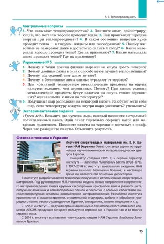25
§ 5. Теплопроводность
Контрольные вопросы
1. Что называют теплопроводностью? 2. Опишите опыт, демонстриру­
ющий, что металлы хорошо проводят тепло. 3. Как происходит передача
энергии при теплопроводности? 4. В каком состоянии вещество хуже
проводит тепло — в твердом, жидком или газообразном? 5. Почему жи-
вотные не замерзают даже в достаточно сильный холод? 6. Какие мате-
риалы хорошо проводят тепло? Где их применяют? 7. Какие материалы
плохо проводят тепло? Где их применяют?
Упражнение № 5
1.	 Почему с точки зрения физики выражение «шуба греет» неверно?
2.	 Почему двойные рамы в окнах способствуют лучшей теплоизоляции?
3.	 Почему под соломой снег долго не тает?
4.	 Почему в бесснежные зимы озимые страдают от морозов?
5.	 При комнатной температуре металлические предметы на ощупь
кажутся холоднее, чем деревянные. Почему? При каком условии
металлические предметы будут казаться на ощупь теплее деревян-
ных? одинаковыми с ними по температуре?
6.	 Воздушный шар расположен на некоторой высоте. Как будет вести себя
шар, если температуру воздуха внутри шара увеличить? уменьшить?
Экспериментальное задание
«Греем лед». Возьмите два кусочка льда, каждый положите в отдельный
полиэтиленовый пакет. Один пакет тщательно оберните ватой или ма­
хровым полотенцем. Положите пакеты на тарелки и поставьте в шкаф.
Через час разверните пакеты. Объясните результат.
Физика и техника в Украине
Институт сверхтвердых материалов им. В. Н. Ба-
куля НАН Украины (Киев) считается одним из круп­
нейших научно-технических материаловедческих цен­
тров Европы.
Инициатор создания (1961 г.) и первый директор
института — Валентин Николаевич Бакуль (1908–1978).
В 1977–2014 гг. институт возглавллял академик НАН
Украины Николай Васильевич Новиков; в настоящее
время он является его почетным директором.
В институте разрабатываются технологии получения и использования сверхтвердых
материалов. Под руководством Н. В. Новикова созданы новые направления современно­
го материаловедения: синтез крупных сверхпрочных кристаллов алмаза разного цвета,
получение алмазных и алмазоподобных пленок и покрытий с особыми свойствами, вы­
сокотемпературная керамика, компьютерное материаловедение. Разработки института
применяются в машиностроении, строительной индустрии, добыче и обработке при­
родного камня, геолого-разведочном бурении, электронике, оптике, медицине и т. д.
С 1995 г. институт — ведущая организация научно-технологического алмазного кон­
церна АЛКОН, продукция которого пользуется спросом как в Украине, так и во многих
странах мира.
С 2014 г. институт возглавляет член-корреспондент НАН Украины Владимир Зино-
вьевич Туркевич.
 